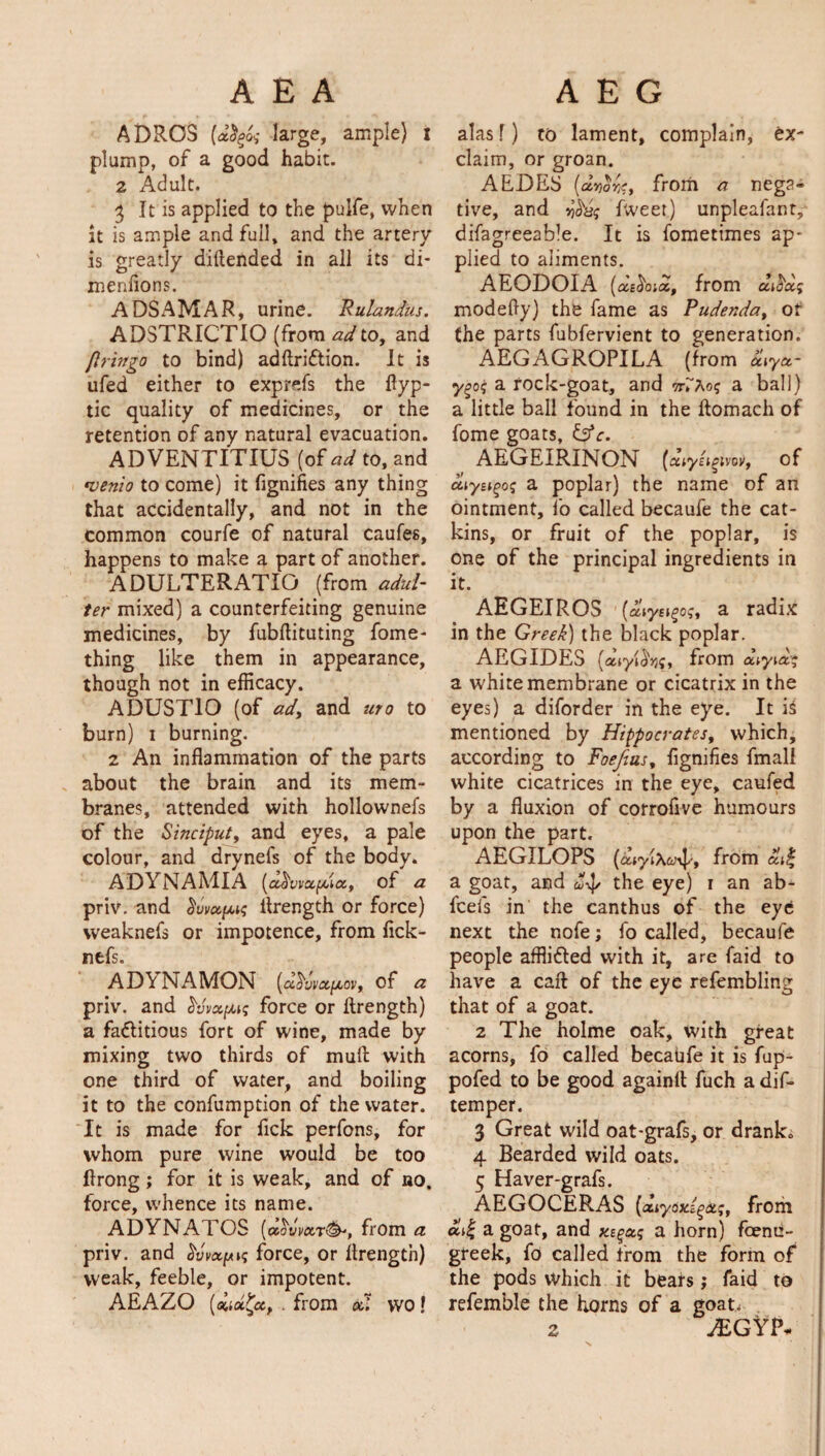 ADROS [dfyog large, ample) i plump, of a good habit. 2 Adult. 5 It is applied to the pulfe, when it is ample and full, and the artery is greatly diftended in all its di- menfions. ADSAMAR, urine. Rulandus. ADSTRICTIO (from ad to, and (Iringo to bind) adftriCtion. It is ufed either to exprefs the flyp- tic quality of medicines, or the retention of any natural evacuation. ADVENTITIUS (of ad to, and •vento to come) it fignifies any thing that accidentally, and not in the common courfe of natural caufe6, happens to make a part of another. ADULTERATIO (from adul¬ ter mixed) a counterfeiting genuine medicines, by fubflituting fome- thing like them in appearance, though not in efficacy. ADUST10 (of ady and uro to burn) i burning. 2 An inflammation of the parts about the brain and its mem¬ branes, attended with hollownefs of the Sinciput, and eyes, a pale colour, and drynefs of the body. ADYNAMIA (cc^vvxfilx, of a priv. and ^vvetfMg flrength or force) vveaknefs or impotence, from flck- nfcfs. AD\ NAMON [d^wx^ovy of a priv. and Svvxyug force or flrength) a factitious fort of wine, made by mixing two thirds of muft with one third of water, and boiling it to the confumption of the water. It is made for fick perfons, for whom pure wine would be too flrong; for it is weak, and of no. force, whence its name. ADYNATOS (x^vvxr^, from a priv. and Sweep* force, or flrength) weak, feeble, or impotent. AEAZO (auet^cc, . from xl WO l alas f) to lament, complain, ex¬ claim, or groan. AEDES [ddoriCy from a nega¬ tive, and fweet) unpleafanr, disagreeable. It is fometimes ap* plied to aliments. AEODOIA (xecioix, from x^xg modefly) the fame as Pudenda, of the parts fubfervient to generation. AEGAGROPILA (from x\yx~ y^og a rock-goat, and a ball) a little ball found in the ftomach of fome goats, Cffr. AEGEIRINON (xtys^nw, of diytigog a poplar) the name of an ointment, l'o called becaufe the cat¬ kins, or fruit of the poplar, is one of the principal ingredients in it. AEGEIROS [oliyu^ogy a radix in the Greek) the black poplar. AEGIDES [xiyi^q, from xiyiag a white membrane or cicatrix in the eyes) a diforder in the eye. It is mentioned by Hippocrates, which, according to Foefuis, fignifies fmali white cicatrices in the eye, caufed by a fluxion of corrofive humours upon the part. AEGILOPS (ouyiXu^y from atf a goat, and ^ the eye) i an ab- feeis in the canthus of the eye next the nofe; fo called, becaufe people afflicted with it, are faid to have a caft of the eye refembling that of a goat. 2 The holme oak, with great acorns, fo called becaufe it is fup- pofed to be good againfl fuch a dif- temper. 3 Great wild oat-grafs, or drank* 4 Bearded wild oats. 5 Haver-grafs. AEGOCERAS (cuytixigdtg, from a goat, and xe$xg a horn) fenu¬ greek, fo called from the form of the pods which it bears; faid to refemble the horns of a goat. z JEGYt>«