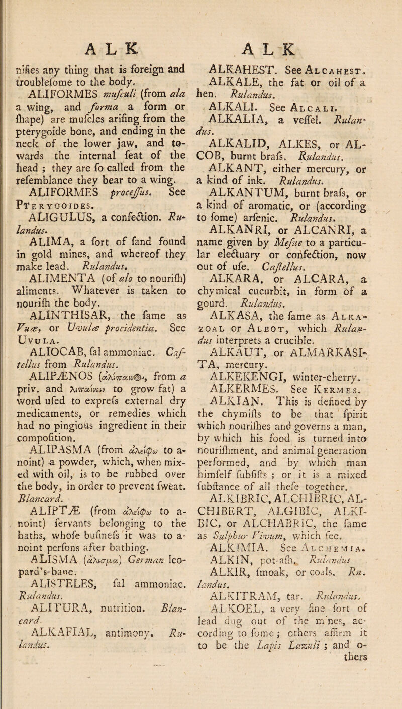 nifies any thing that is foreign and troublefome to the body. ALIFORMES mufculi (from ala a wing, and forma a form or fhape) are mufcles arifing from the pterygoide bone, and ending in the neck of the lower jaw, and to¬ wards the internal feat of the head ; they are fo called from the refemblance they bear to a wing. ALIFORMES procejjus. See PTE R YGOIDES. ALIGULUS, a confe&ion. Ru¬ landus. ALIMA, a fort of fand found in gold mines, and whereof they make lead. Rulandus. ALIMENTA (of alo to nourifh) aliments. Whatever is taken to nourifh the body. ALINTHISAR, the fame as Vute, or Uvula procidentia. See Uvui.a. ALIOCAB, fal ammoniac. Caf- tellus from Rulandus. ALIPAiNOS (dXi?rcav(&t from a priv. and T^icodm^ to grow fat) a word ufed to exprefs external dry medicaments, or remedies which had no pingious ingredient in their compofition. ALIPASMA (from. <xKz\(pu to a- noint) -a powder, which, when mix¬ ed with oil, is to be rubbed over the body, in order to prevent fweat. Blancard. ALIPTEE (from dhetyco to a- noint) fervants belonging to the baths, whofe bufmefs it was to a* noint perfons after bathing. A LIS M A («Aio-[&cc) German Ieo- pard’s-baoe. ALISTELES, fal ammoniac. Rulandus. ALITURA, nutrition. Blan¬ card- ALKAFXAL, antimony, Ru¬ landus. ALKAHEST. See Alcahest. ALKALE, the fat or oil of a hen. Rulandus. ALKALI. SeeALCALi. ALKALI A, a veffel. Rulan* dus. ^ ALKALID, ALKES, or AL- COB, burnt brafs. Rulandus. ALKANT, either mercury, or a kind of ink. Rulandus. ALKANTUM, burnt brafs, or a kind of aromatic, or (according to fome) arfenic. Rulandus. ALKANRX, or ALCANRI, a name given by Mefue to a particu¬ lar eledtuary or confedlion, now out of ufe. Cafellus. ALKARA, or ALCARA, a chymical cucurbit, in form of a gourd. Rulandus. ALKASA, the fame as Alka- 20al or Albot, which Rulan¬ dus interprets a crucible. ALKAUT, or ALMARKASI- TA, mercury. ALKEKENGI, winter-cherry. ALKERMES. See Kermes. ALKIAN. This is denned by the chymifts to be that fpirit which nouriihes and governs a man, by which his food is turned into nourifhment, and animal generation performed, and by which man himfelf fubfills ; or it is a mixed fubftance of all thefe together. ALKIBRIC, ALCHIBRIC, AL- CHIBERT, ALGIBIC, ALKI- BIC, or ALCHABRIC, the lame as Sulphur Vivian, which fee. ALKIMIA. See Alchemia. ALKIN, pot-alh, Rulandus ALKIR, fmoak, or co^ls. Rn. landus. ALKITRAM, tar. Rulandus, ALKOEL, a very fine fort of lead dug out of the ni nes, ac- cording to fome ; ethers affirm it to be the Lapis Lazuli ; and o- thers