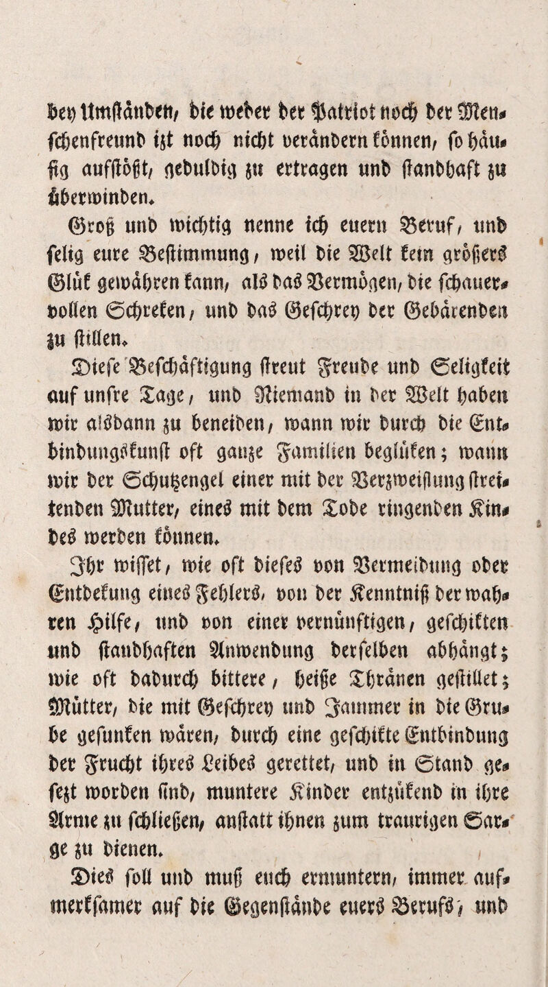 Umlldnbett/ bie mUt bet tioc& bet Steti# fcbenfteunb ijt nod) nicht uerdnbetn tonnen/ fo bau# fig aufflogt/ nebulbi^ in etttngen «nb ftanbbaft in fibetminben^ (^cog «nb michtig nenne ich euer« ^evuf/ «nb felig e«te ^e(limm«ng / noeil bie Seit tetn gtbget^ ©l«t gemähten tan«/ al^ ba^ Sßetmogen/ bie fchnuet# bollen 0chitfen/ «nb ba^ ©efchtep bet ©ebdtenben i« ßtHen. JDiefe'^efchdftigung fftent grenbe «nb 0eligteit ö«f «nfte XagC/ «nb 0?iemanb in bet Seit bnben noit aiöbann j« beneibeii/ mann mit bwteh bie (gnt^ binb«ngi^t«n(l oft ga«$e gamilien begliifen; man« mir bet 6ch«§engel einet mit bet ^etjmeiflung gtei# tenben Snttet/ eine^ mit bem Xobe tingenben ^in^ be^ metben fonnem 3ht mijTet/ mie oft biefe^ non 58etmeib«ng ober ©ntbetung eineiJ S^hletö/ ton bet ^enntnig betmah^ ren J^ilfe/ «nb ton einet tetnmtftigen/ gefchiften «nb (ianbhaften 5(nmenbung betfelben abödngt; mie oft babntch bittere / beige !^htdnen gefttüet; ÖHuttet/ bie mit ©efebte« «nb Rammet in bie ©t«^ be gefunfen mdten/ biitcb eine gefebifte Sntbinbnng bet gtnebt ibte^ i^eibe^ gerettet/ «nb in ©tanb ge*» fejt motben gnb/ mnntere ^'inbet entjidenb in ihre Sltme m fcbliegen/ anjtatt ihnen i«m trantigen 0at<' ge ^« bienen. S)ie^ foll unb mng ench emmntetn/ immer, auf# metffamet auf bie ©egengdnbe e«et^ «nb