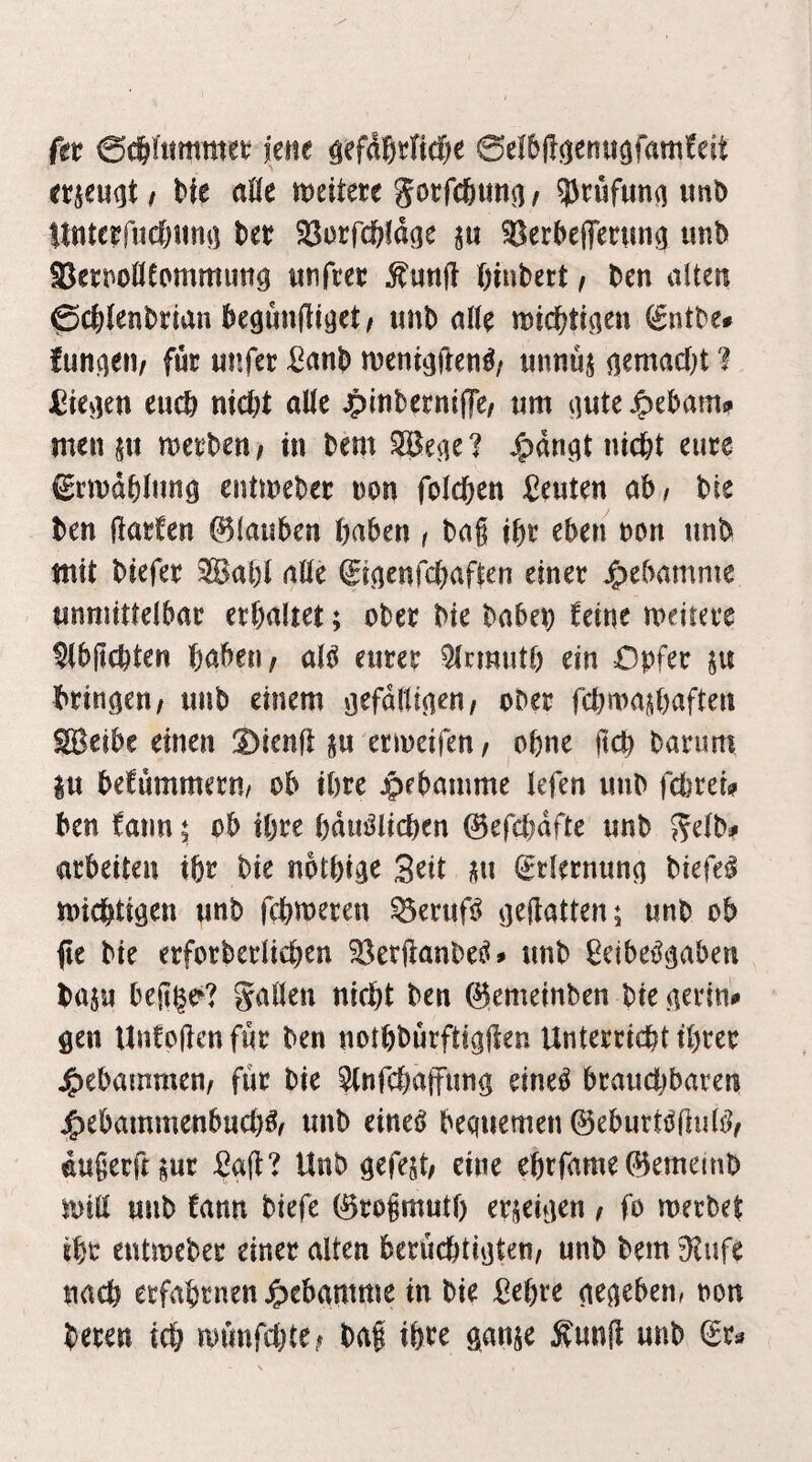 ftt 0c&fitmmet: jene ö^faSrfid&e 0e!6j!(Knti3fani!eit mtmi t Me aUt miktt Jocfcfeimn r 93nif«n(i imD Itttteefucfjunij Ut SBorfctifdge ^erbejferuiii^ imb SSett^oHfommutiö «nfcet ßinbect, Den alten 0c|>(enDrian Degunjltget/ unb alle wic^tiaen (Sntbe# funken/ fuc unfer ^anb njent^ften^z unnüj nemadjt 1 JMe^ien eud) nicbt alle 4>ttti^erniiTe/ «m iiuteJpebam» men $n mei'Den; in Dem SBe^e? ^)dn^t nicDt eure ^rmdDlimg entmeDec non folcften Seuten ab^ Die Den jlaefen ©lanben haben i Da§ ibc eben non unD mit Diefen ^Babl alle ^mcnfchaften einer j^ebamnte unmittelbar erhaltet; ober Die Daben feine meitere ^büchten haben z al^ eurer 9lcmuth ein Opfer p bringen z unb einem gefdltigenz ober fchn)ad)aften SS^eibe einen Dienfl ju ermeifen z ohne ftch Darum |u befummeru/ ob ihre jpebamme lefen uuD fcl)rei? Den fann 5 ob ihre hdu^lichen ^efchdfte unb Selb# arbeiten ihr Die nbthige Seit itu (grlernung Diefe^ michtigen unb fchmeren ^eruf^ geliatten; unb ob fie Die erforberlichen 33erftanbe^» unb ßeibe^gaben Daju beltge^? Spillen nicht Den (gemeinben Die gerin«» gen Unfoflcnfur Den nothburftigflen Unterricht ihrer j^ebainmenz für Die ^tnfchajfung eine^ brauchbaren j^ebammenbuch^^ unb eine^ beqiremen 0eburttJfiuh?z dugerftsur 2aii‘l Unb gefegt; eine ehrfame0emeinb mtll unb tmn biefe 0roimuth erjeigen z fo merbet iht entmeber einer alten berüchtigtenz unb Dem 9tufe nach erfahrnen ^)ebamme in Die ßehre gegeben, non Deren ich nnmfchtez Daf ihre ganje Äunji unb (Er^*