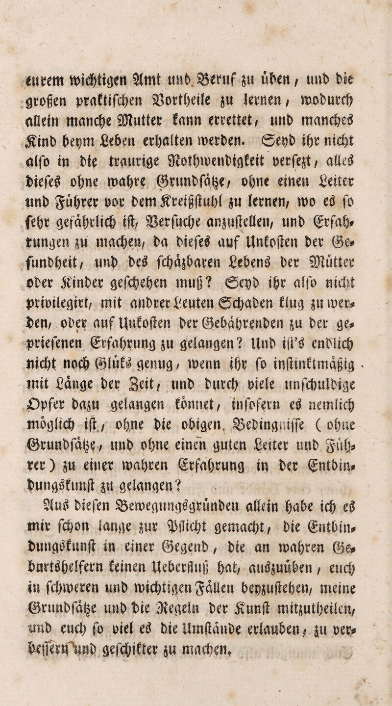 euijem 5(wt tiub ü^ert/ tmb tk ötogen pcaftifcften 23ott{)eiIe kcnen^ mobutcft allein manc&e fDIuttec fann emttetf unt> manc&ea ^inl) f)epm ßc5en eröalten wecl)en. 0ept> iße nicfet alfo in Me trauriöe SiJotßtDenttAfeit perfejt/ aüe^ t)iefe^ ot;ne ma^rc 0eunt>fal|e/ oßne einen Leiter nnD gü6m poc bem ^ceiijluM §u lernen/ m tß fo fe&r öefdM’lic& tft/ ^erfuclK anjuftellen/ «nb (Jrfat> tuttijen üw machen/ ba btefeö auf UnCcften ber @e# funbbeit/ unb be^ fcödjbaren Sebenö ber ?0?ütter aber jt'inber öcfcbeben nnijj? 6epb ibr alfo niitk j)riDileöirt/ mit anbrer identen 0cbabcn fing suiuers» bcm ober auf KnCoflen ber 0e5dbrenben ju ber priefenen (grfabrung ju öelangen? Unb i\V^ enblicb nicöt noch 0lnCjl a^nug/ metm ißr fo in(knftmd§ti) * mit ßduöe ber Seit/ unb burcl) otele unfcbulbiße Opfer basu gelangen fdnnet/ infofern e^ nemlicb moölicb ift./ ofene bie obigen, ^ebingr.ijfe ( ebne ©runbfd^e / unb ohne einen guten -Setter unb guf> per) iu einer mabren ^rfabrung in ber (Jntbin^ bung^fuud 0 gelangen? biefen ^emegung^grunben allein habe icb cß mir febon lange im 5^tlicbt gemad^t/ bie (£ntbin^ bung^funft in einer ©egenb, bie an mabren 0ei» burtM)eIfern feinen Uebergiif] bat/ au^junben / euch in febmeren unb miebttgen Jailen bepiuftrben/ meine 0runbfd^e unb bie ^tegeln ber ^unft mitsntbeileu/ unb encb fo oiel e^ bieUmfldnbe erbmben/ ju oer^ beifern^nb gefebiCter au maibent