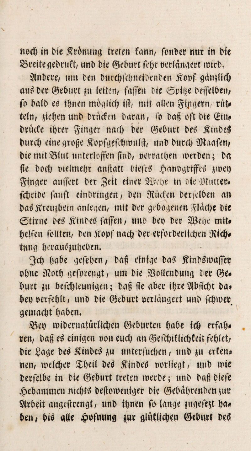 nocö in bte tteten fann/ foiil^er ttuc in t)te Breite iiebruft/ unb t)ie 0eburt fe^r necidmKct mirt). Unterer um ten ^urc&)c!)ue^^en^en .fopf 9d«||Uc& auö Per ©ePurt ju (eiten/ fallen Me 6piße DeiTelPen^ fo balP eä tpnen moaücb ij^/ niit allen gipnetu/ tut^ Uln, i^icbenunP Ptucfen Paratt/ To Pag oft Pte l£in# Pnicfe tptet’ ginger nad) Per ©ebnet M ^inPe^ Puccb eineai’Oge ^opftefcbmulft; iinP Pued) ^DDlaafeiv Pie mit ^lut untecloffen jtnp/ pettatpen metPen; Pa (ie peep inelmepc anftatt Piefe^ ^C^nnoaeiffe^ ^mep 55^tnaec auffect Pec Seit einee tu Die Dtmtec# fefeeiPe fanft einbrin^en/ Pen jKuefen Oecielben an Pa^Ä'reu,0em anleaen/ mit Per gebo^jenen ^^(debe Pie ©tirne Pe^ ^tnPe^ fallen / imD bep Per ^epe mit* helfen foUteu/ Pen Hopf nach Per erfocPerlithen iKIch* tnna perau^jupeben, !jcp pabe oefepen^ Pag einige Pa^ HinP^malTep opne ^J2otp nefprengt/ um Pie ^pllenPuna Per ©e* burt in befeplenniften; Pag ge aber ipee^bfiept Pa* bet) oeefeplt/ nnP Pie ©ebnet oetldnaert unP fepmee gemacht paben* ^ep miPernatiirlicpen ©ebneten pabe icp erfap* reu/ Pag eö einigen oon euep an ©ei^iflicpfeit feplet/ Pie ßage Pe^ HinPeiJ ^u nnteefuepen / nnP ju eefen* nen/ melcper Xpeil Peö HinPeö ootliegt/ «nP mie Perfelbe in Pie ©eburt treten meiPe; nnP Pag Piefe gebammen niepd^ Pegomeiiujec Pie ©ebdprenPenna* 5irbeit angeftcengt/ unP ipnen fo lange jugefejt pa* beni bi^ alle ^ofmtng ^uv gluClicpen ©ebnet Pe^