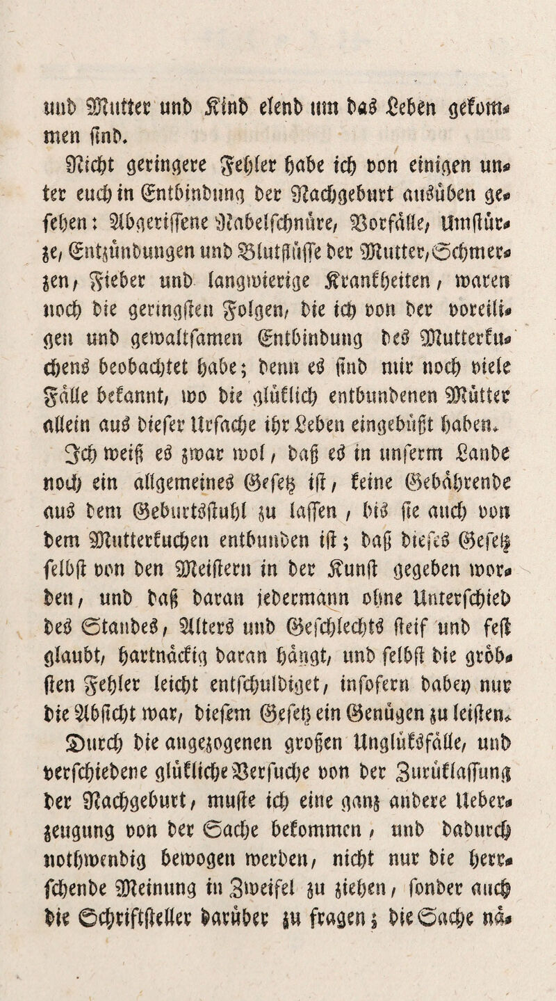 imD Flitter mt> elenb tim ^e^eti (jefom^ä men ^^n^, 9?ic&t geilet ^abe id) non einigen mu ter eucötn Snt5mt)im(i bet ^ac&gebntt au^üben 0^0 feben: 5ibaettjTene ^Jtabelfcbnnre/ Notfälle; Utnilüc^ Iti ^ntplinbmigen unb ^lutfiuiTe bet 0DIiutet,6cbmetfl ^en/ Silber nnb (angmietiöe ^tanCbeiten/ macen noch bte gerin^Hen golden/ bte tcb non bet noteiU« (len unb ö^i^nltfamen (gntbinbung be^ ^Dlutterfu« cben^ beobachtet habe; benn e^ ftnb mit noch niete gdtte begannt/ mo bie otnClid) entbimbenen iÖiüUet attein aui biefet lltfache ibtMen eingebiigt babeiu 3cb meig eö gmat mot / bag in imfetm Sanbe no(i) ein att^emeine^ @efe$ i(!/ feine 0ebdt)tenbe auö bem 0eburt^jlut)l in taffen , bi^ ge auch non bem ^uttetCucben entbunben ig; baß biefe^ 0efe^ fetbg non ben 3}teigetn in bet ^ung gegeben mot^ beti/ unb baß batan febecmann otme Untetfcbieb M 0tanbeg; 5(ttet^ unb ©efcbtecbt^ geif unb feg ötaubt/ battndcfia bacan hdnot/ imb fetbg bie ßrob« gen gebiet leicht entfchulbiiiet/ infofetn babet) nut bie Stbgcht mxi biefem ©efetj ein 0enu«^en ju leigen^ S)utch bie an^ejogenen ötogen Un^luföfdtte/ unb netfcbiebene öluftiche^^^erfuctje non bet Sntuftaffunii bet 9?achgebutt/ muge ich eine nanj anbete liebet« jeugung non bet 0ache befommcn / unb baburcf) uothmenbig bezogen metbeu/ nicht nut bie bett« fcbenbe Meinung inSmeifel §u sieben/ fonbet auch bie ©cheiftgettet batwbet su fragen 1 bie0ache nd#