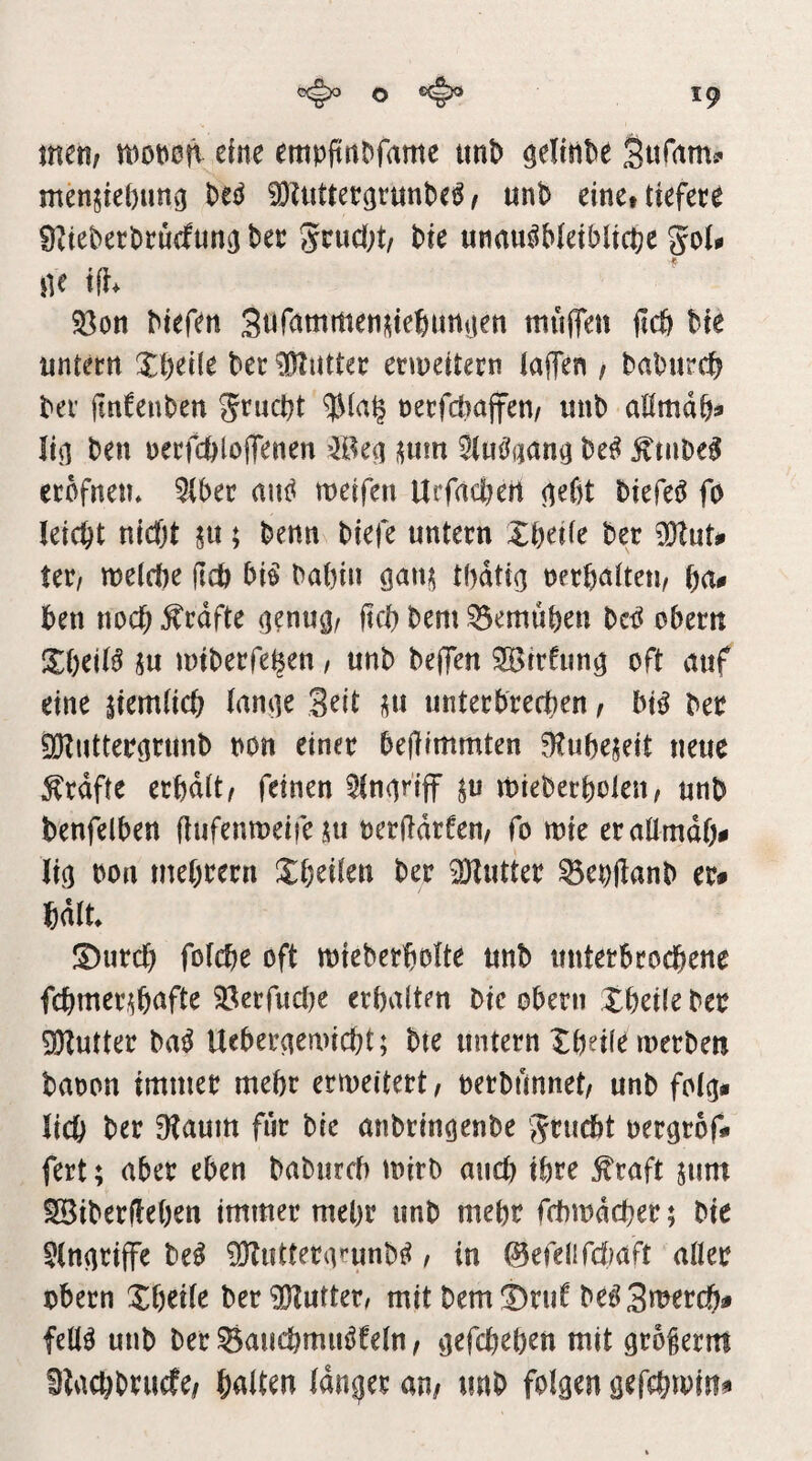 o ^ men/ moncft eine empiinDfame tmt> ^efinte Stirams' men$ie()unv3 M ^iiiUetgrunbe^ / unb einet tiefere 9^teberbrucfun(j bet gtuci;t/ bie unnu^bieiblicbc jie ifi* 33on biefen SiifammenMeSurtnen mnjfen itcö bie untern Xbeüe ber Butter enueitern taflen / baburcb ber jinfenben Jrucbt nerfdiajfen/ uub aßmab® Ii(l ben uerfcbloiTenen ^tuc^qana M £tnbe0 erbfnen* 5(ber aui^ mcifen Urfacßert <ie6t biefeö fo leicbt nicfjt ju; benn biefe untern Xbeüe ber tet/ welfbe ßcö bi^ babin tbatio nerbatteu/ bn# ben noch grafte (]enugr ftcb bem ^emuben beb obern l^beiB 5u miberfe^en / unb beffen SBtrfun^ oft nuf eine itemücb lan<]t Seit unterbreeben / btb ber ^utteritrimb non einer bejiimmten ^tubejeit neue Grafte erbdit/ feinen ^n^nff ju mieberbolen, nnb benfelben ßnfenmeife .tu oerßdrfen/ fo mie eraümdf> Ii(5 bon mebrern ^Xbeüen ber ^Kutter ^ebßanb er* bdlt S)urcb foicbe oft mieberbolte unb unterbroebene fcbmertbnfte ?Öerfuc()e erbvtlten bie oberii XbeÜe ber DKutter bn^ Uebernewiebt; bte untern Xbdie inerben baoon immer mehr ermeitert, nerbunnet/ unb fot^* lieb ber 3?aum für bie anbrin^enbe j^ruebt nergrof* fert; aber eben babureb tnirb and) ihre ^raft jum ^iberfleben immer mehr unb mehr fcbindcber; bie ^In^riffe be^ 05Iutterai’unb^, in ©efelifcfiaft afler obern Xbeile ber iDIuttet/ mit bemX^ruf be^S^^ereb* fell^ unb ber Saucbmuöfeln / ijefebeben mit groferm Dtaebbruefe/ halten langer an/ unb folgen gefebmin*