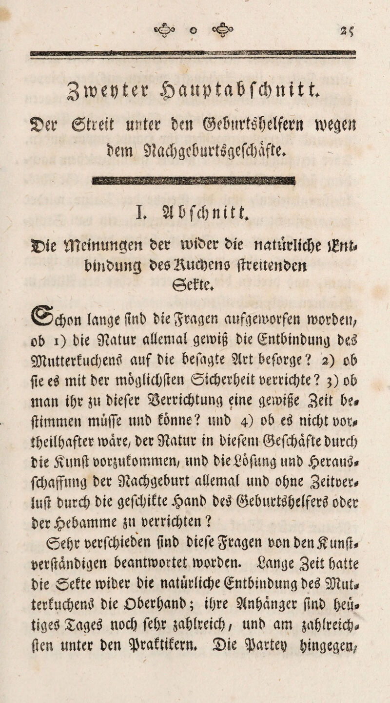 O 3? 3tt)ecter |)auptabfd)«itt S?ec 6tieit mkt fccn ®e6utt6[)elfertt tvegen ?em 9lacl)gc6üt1la^fcl)dfte> .......... L 5i5fd)nitt, 55ie VSldntingen rutber bie tiatüdfc&e \tnu binbung beoliucbcno dtettenbeit ©erte. lan^ejlnb bte^ra^en auftemotfen mott)ei!; ob i) bie ÜZatuc altenial gemig bte ^ntbtnbunvj bei! iOZutter^udjeni^ auf bie befaßte 5ltt beforöe ? 2) ob ftee^ mitber moalidjften 0icbed)eit oemcbte ? 3) ob man ibo §u biefec Seertc&tuna eine gemige Beit be« ftimmen müfle ttnb fbnne? unb 4) ob eö nicht i)or<« tbeilbafteo mtt, bec 9^atue in biefeni ©efchdfte burct) bie Äunji oocsufommen/ unb bie^ofun^ unb ^ecau^* fchaffuuö bec ü^achiiebuct aöemal unb ohne Beitoec^ luft bucd) bie öefdjifte ^anb be^ 0ebuct^he(fec^ obec becJpebamme ju bercid)ten ? 0ebc oecfchieben ßnb biefe^ea^en bonben^unft# oecüdnbiijen beantwortet woeben, ^an^e Beit batte bie 0efte wibec bie natuclicbe ^ntbinbun^ be^ ^ut^ tec!ud}em^ bie Obeebanb; ihre ^(nbdn^ec finb beu* noebfebe jabiceicb/ unb am jabteeieb^ (len untec ben ^caftifeem Sie 53acteb btugegeu;