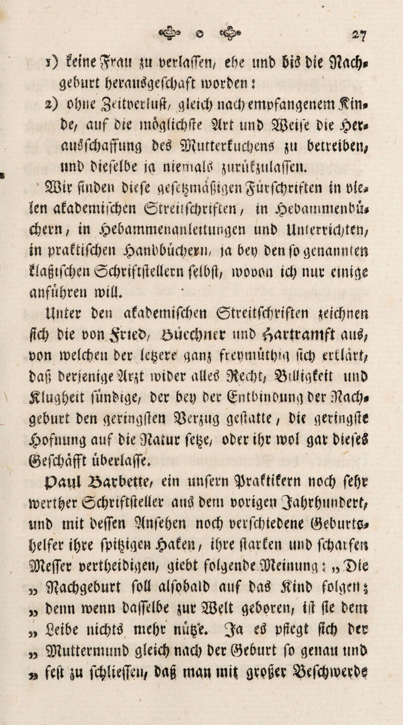 27 i) feine i(u netlaOeti/ el?e unb biiJbic gebuct beeain^gefdijaft inorbeti t z) ol)iie Seitnecluft/ i]letc() nad) emt)fan(]enem f In# hCf auf bte ni6ö(td)fle 2(rt unb Steife bte ^tu auöfcbaffun^ M ^ufterfucl)cn6 §u betreiben^ unb Mefelbe ja ntemal(< jurüfjiüalTcJU SBir (inben btefe flefe^mdßtßenjüvfcbnften in nie# !en afabemijcben 0tveicfd)rtften / in ^ebammenbu# cbetn, in jpebammenanlettuni]en unb Untertidjten; in praftifd^en ^anbbuftjegu, ja bei) benfoö^nannteu f(agtfd)en0cbrift|lellecnfeibjl/ inoonn icl) nun anfubreu mtll. Unter ben afabemifcben 0treitfd}rlften ;^elcbnen ftcb bie non öuecönet: unb ^artramft au^;» pon meicbeu ber ledere qanj ftepmutpiu ucp ertidtt^ bafi berjeniue tniber aUet^ diatU ^lüiofett unb ^(uabett funbr^e/ ber bei) ber (gntbinoun^iber Qeburt ben (lerin^flen ^Berjug qtiiatu / bic ncrinijUe ^ofnun^ auf bie 9Zatur fege^ ober ibr wo! öar biefel ©efcbdfft überiafle» paiil Barbette^ ein unfern 93raftifern noch feßr n)ertber 0cbrift(lelier au^ bem porigen 3abrbunbert/ unb mit beffen 9(nfeöen nod) perfcbtebene 0eburt0# belfer ihre fpi^tgen ihre fiatfen unb fd)atfeu iÖZeffer pertbeibigeii/ giebt folgenbe \0feinung i „ Die 3> Üfacbgeburt foö alfobalb auf ba^ 5finb folgen ^ „ beim menn baflelbe jur 3öelt geboren^ iil (le bem „ Selbe nid)t^ me&r nu^'e^ 3a eö pgegt ftcb ber 55 9)futtermunb gleid) nad) ber ©eburt fo genau unb » feft m fc^lieffeu/ bag man mit ^efc&iperbe