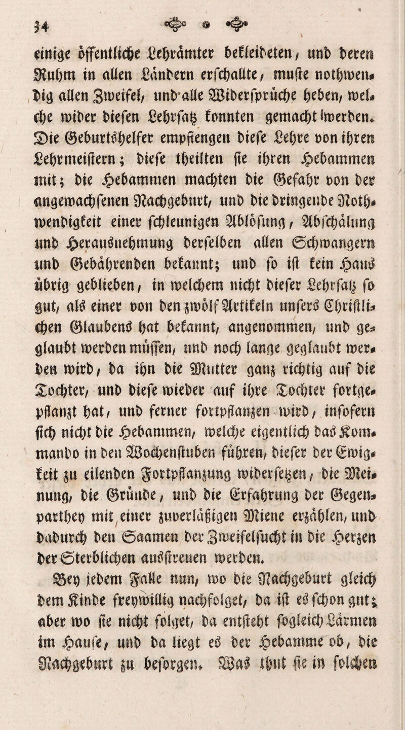 14 ® offent(tc6e l^e^tamtec hdkxMmi iml) teren 9tu6m in allen ^an^ecn erfcöallte/ mufte not|)meiu ,t)t9 allen unb alle 2Btberfprüc&e fteben/ mel^ cfee n)t^ec Hefen ßefeifa^ konnten gemacht imetben^ S)ie @ebucU^|)elfet empftengen Hefe M)ce PontH^K ^eHnieiffecn; Hefe tHtUen fte ißren ^etammen mit; W ^e^ammen machten He ©efa()t pon Dep angemacöfenen ÜZacl)(j^bui‘t/ unb He biin^enbe SZotö# ipenH^feit einet fcblenni^en ^Hofim(]^ ^Ibfebdlunci nnb J5)etauHie6m«nö betfelben allen 0cl}rpanöem imb ©ebdH^nben begannt; nnb fo ijl fein ^au^ «bttö ö^blieben/ in melcbera nicht biefer Sebifali fo äut/ al^ einet Pon ben jmoIf^ctiCeln imfetö SOcißlij» Chen 0laubenjJ hat begannt/ angenommen/ nnb ge^ glaubt tpetbenmujfen/ nnb noch lange geglaubt met# l)en midi ba ihn bie i^tuttet ganj richtig auf bie Xorhtet/ unb biefe wiebet auf ihre Xochtet fottge^ pflanzt hat/ unb ferner fortpgan^en wirb/ infofern fleh nicht bie gebammen/ welche eigentlich M ivom# manbo in beu Soä)enfluben fuhren/ biefer ber 0wig< feit p eilenben Jortpffanpng wiberfe^en/ bie TO# nung/ bie 0rüube / unb bie (Erfahrung ber 0egen# parthep mit, einer juperldgigen iDtiene erjdhlen/imh baburch ben 0aamen ber S^^eifelfucht in bie J^erjen ber sterblichen aui^jlreuen werbem ^ep jebem galle nun/ wo bie Üiachgeburt gleich bemÄinbe frepwillig nachfolget/ ba ift ei^fchongut; aber wo jte nicht folget/ ba entlieht fogleichHrmen im ^aufe/ unb ba liegt eb ber Hebamme ob/ bie Hiachgeburt ^u beforgeiu SUai thut fie in folchen