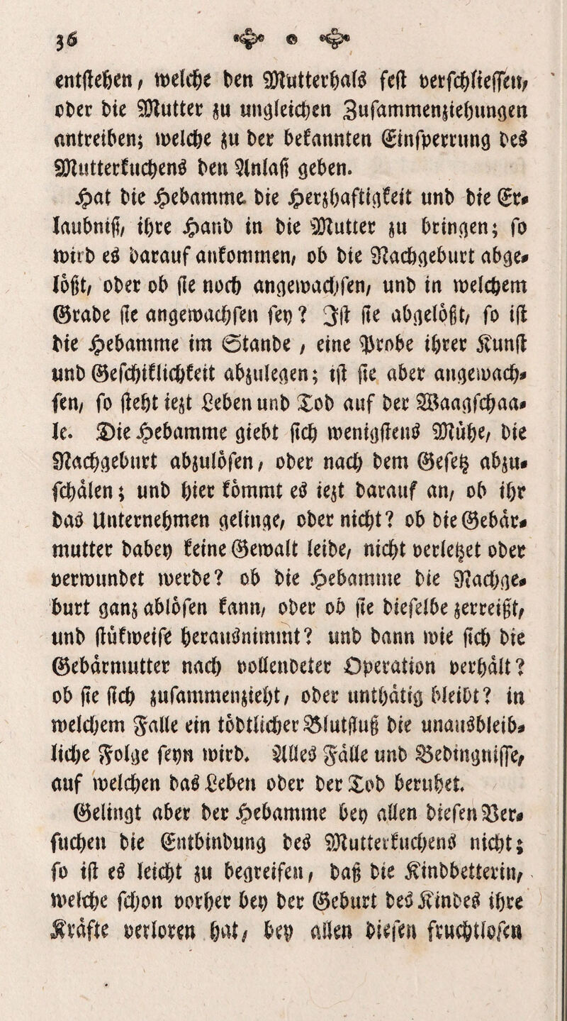 entfteöett/ rt)e(c6e ben iDlMtterbaB feft mfd)ik^tnf ' ober bie 9)?utter unöfeicben 3«fcimmenjie()unöen antreiben; melcbe ju ber beCannten (Sinfpernmg be^ SJZuttetfucben^ ben 5(nlafi QtUti. ^at btc J^ebamme bie j^erjbaftt^teit unb bie (ix^ laubntji/ ibre ^)anb in bie 'lOZutter ju btincjen; fo tt)itb eö barauf anfommen/ ob bie S^acöa^burt ab^e# logt/ ober ob (le noch anneioadifen/ unb in wefcbem @rabe (le nntjemacbfen fep ? 3(1 jte abnelogt/ fo i(l bie Hebamme im 6tanbe, eine 5^rnbe ibrer Äun(l unb ©efcbiCUcbfeit abjule^en; til (te aber ai^eioacb^ fen/ fo (lebtiejt Men unb Xob auf ber SBaa^fcbaa» le. !5)ie J^ebamme cjiebt ficb meniolleu^ 9Kub^/ bie Ülacb^eburt abjulofeu/ ober nach bem 0efe§ abju* fcbdlen; unb biet fommt eö iejt barauf an/ ob ibr baiJ Unternehmen ober nicht? ob bie0ebdr# mutter babep feine gemalt (eibe/ nicht oeriebet ober oermunbet merbe? ob bie jf)ebamme bie 9?ach(]^^ burt ablofen tann, ober ob ile biefeibe jerreigt/ unb (lufioeife b^ttimJnimmt? unb bann mie ftcb bie ©ebdrmutter nach ooHenbeter Operation oerbdlt? objtefich jufammenUebt/ober untbdtiö bleibt? in meld;em gaiie ein tobtücher^iutgug bie unauöbleib# M)t S?oiije fepn mirb* $tüe^ gdüe unb ^ebtnöni(fef auf meichen ba^ -ßeben ober ber Xob beruhet 0elinöt aber ber Hebamme bep aüen biefenS^er# fuchen bie ^ntbinbunci beö ?9lutteifud)enö nicht; fo ifl e§ leicht m begreifen / bag bie ^inbbetterin/ melche fdjon oorber bep ber ®eburt M itinbe^ ihre ^ Ävdfte oerioren b^^t/ bep aüen biefen fruchtiofc«