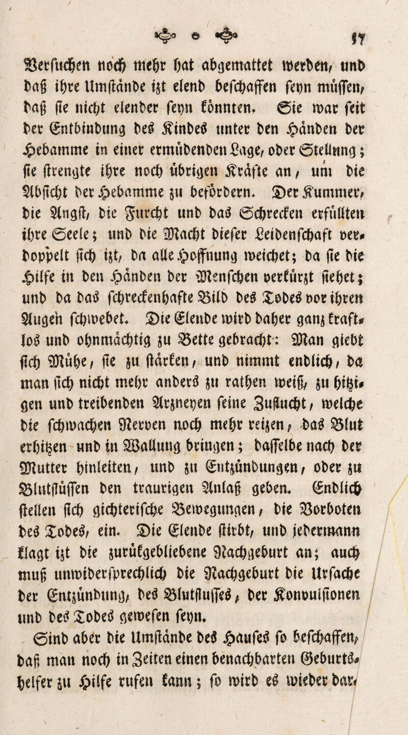 I^eefud&en tiod& itieftr Oat obaemattet metbett/ «nb Dag ibce UmftdnDe ijt elenb befcböffen fe^n muflTeiv bag ge tucbt elenber fep formten, @ie mac feit bet (Jntbinbuna be^ ^inbeö tmtet ben ^dnben bet Hebamme in einet ermubenbenßaae/obet0tell«na; ge gtenate Ibtc noch nbriaen ^tdfte an, um bie 5lbgcbt bet ^pebamme pt befotbetn* S)et Kummet# bie 5(nag/ bie gutcbt unb ba^ 0cbteclen etfuöteu tbte 0ee(e; unb bie üKacbt biefet ^eibenfcbaft v>cu hoppelt gcb nt, ba aüeypoffnuna meicbet; ba ge bie ^ilfe in ben ^dnben bet {Otenfcfeen oetfutjt gebet; unb ba ba^ fcbtecfenbafte ^ilb be^ Xobe^potibten Slugeh fcbmebet* S)ie i^lenbe mitb habet ganj ftaft# unb obnmdcbtia ju ^ette gebtacbt: 2Han ai^bt gcb 9Hübe/ ge §u gdtfen^ unb nimmt enblicb/ ba man gcb nicht mebt anbetö 511 ratben meig/ ju f)i^u flen unb tteibenben ^Itjnepen feine 3ugucbt / melcbe bie fcbmacben ÜZetoen noch mebt teilen; Mi ^lut erbi^en unb in Ballung btingen; bagelbe nach bet 9?iuttet btnleiteu/ unb $u ^ntmnbungen/ obet jtt ^lutgütfen ben ttautigen 5(nlag geben, (gnblicfr ftellen gcb gicbtetifcbe 55emegungen/ bie Sotboten be^ Xobe^/ ein. JDie ^lenbe gitbt/ unb jebetmann flagt ijt bie jutüfgebliebene 9lacbgebutt an; auch mug unmibetfptecblicb bie ü^acbgebutt bie Utfacbc bet gntjünbung; be^ ^lutguife^; bet Äonoulgonen unb bet? Xobet? gemefen fepn. 0inb abet bie Umgdnbe be$ ^aufe^ fo befcbaffen^ bag man noch in 3^^tcn einen benacbbatten ©ebnete helfet SU Spiifc tufen fann; fo mirb e^ miebet bat^ /