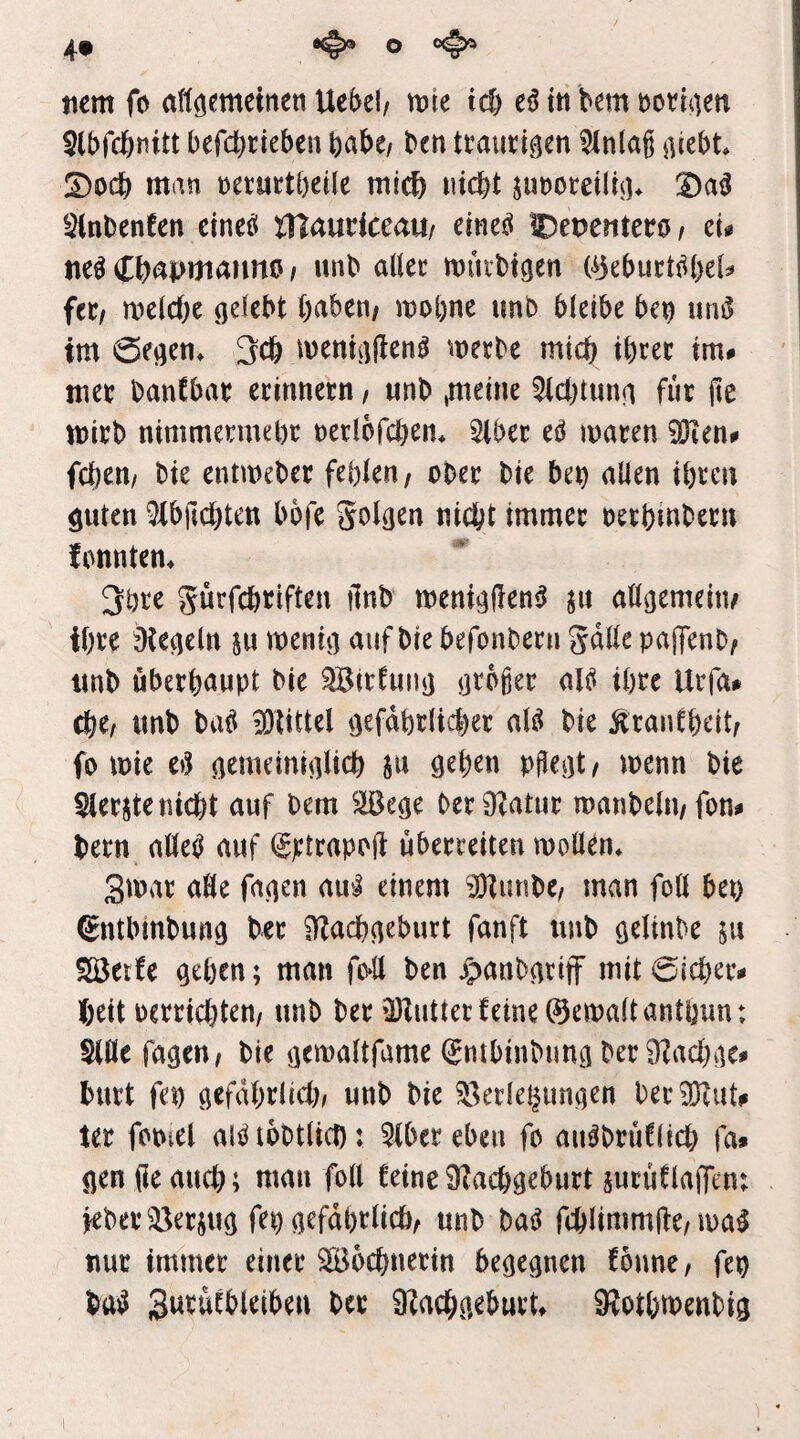 tiem fo aftöemeinen Uebel/ rt>k tc& tß tti bem botltien ^Ibfcfenitt befdjtieben habe/ bcn traurigen 3lnlag ^\Ubt S)ocb man neriirtbeile mi^ iiidbt junomlüi^ Sinbenfen ctneci lXt<xntictmi eineö IDepenteco / tu ne^ C^apmanno / unb aller müibt^en (ijebucttibel^ fttf melcbe gelebt haben; mobne unb bleibe be^ uni5 im 0egen^ 3c& menigfien^ merbe mich ihrer im# mer banCbar erinnern / unb ,meine Achtung für jte tt)irb nimmermehr nerlofchen* 5iber t^ maren iöTen# fcl)en/ bie entmeber fehlen / ober bie beh allen ihren guten ^ibfichten bofe Jolgen nicht immer oerhinbern fonnten* 3öre gürfchriften ilnb menigfien^ ju allgemein/ ihre ^Kegeln m wenig auf bie befonbern gdlle pajTenb; unb überhaupt bie ^irtung großer alö ihre Urfa# che; unb ba^ ^littel gefährlicher al^ bie Ärantheit; fo wie eg gemeiniglich S« örhen pßegt; wenn bie Slerjte nicht auf bem 5JBege ber0?atur wanbelu/fon# bern alleg auf ^ptrapoft uberreiten wollen» 3war aöe fagen au‘J einem ^Htunbe; man foü bet) (^ntbinbung ber iHachgeburt fanft unb gelinbe ju Söetfe gehen; man fo*!! ben jJanbgrifF mit 0lcher# heit oerrichten/ unb bet äHutter feine ©ewaltanthun: Sine fagen; bie gewaltfame (Smbinbung ber 9fachge# burt fei) gefdhrlid); unb bie 58erlehimgen ber^Kut# ter fcoiel aigtobtlid): ^bereben fo aiigbrüflid) fa# gen (le auch; man foll feine 9?achgeburt surüflaffent ieber!^erjug fep gefährlich; unb bag fchlimmite/wag nur immer einer Wöchnerin begegnen fonne, fep bag Swi^Wbleibeu ber 9?achgeburU 9?othmenbig