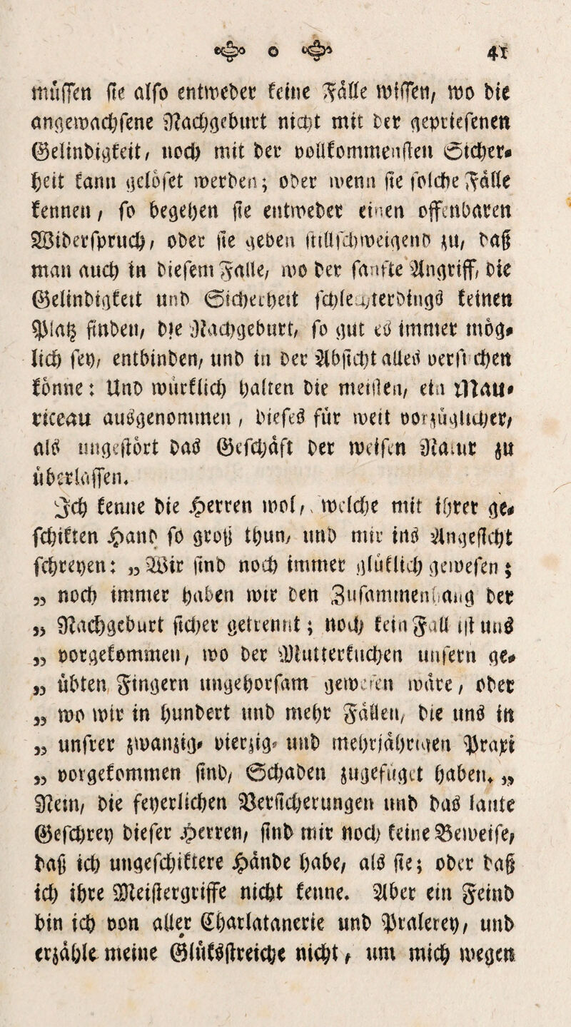 4t o ^ miiffm fte aifo entmeber feine ^aile wfiT^ti/ m bie anoemadöf^nc i)?acl)gcbitrt nicnt mit bet (leptiefenen ©elinbigfeit^ uod) mit bet nonfommenfleu oicbet« f)üt fann merben; ober ivenn jte foldbe ^^dUe Unnm t fo beheben fie eiitmebet einen offenbaren Söiberfprucb/ ober jte a^ben fttüfd)meiaenb ^n, bag man ancb in biefem S^^be/ mo ber fanfte ^nariff/ bie ©elinbiafeit unb 0!d)eipejt |ct)(eu;terbinaö feinen 9)ia§ finbeu/ bie ;)?acb(jeburt/ fo aut eo immer moa» lieb fep/ entbinbert/ unb in ber ’^biu1)t alieii oecfi eben fonne: Uno mucfücb palten bie meitleii/ ein illau» riceau auö’aenommeu, biefe^ für soeit oor^uaiiUjer/ alci iinaeftort Hß ©efcpdfi ber meffen Dtamr ^u ubcrluffeiu ;;jcb fenne bie fetten mol^ mdebe mit Iprer febiften ^>anb fo tpum mib mtr inö ^/Imjeflcbt febrepen: „^ir fmb noch immer aluüieb aemefen; 55 noch immer haben mir ben SufammenUitö ber 5> ÜZa(J)gcburt ftdKr öetienrit; nod; feingall niuaö 55 potaefommeu/ mo ber ^DhUterfueben imfetn ,5 übten, ginaern una^Porfam aemeän mdte, ober 55 mo mir in punbert imb mept gdfleip bie un^ in 55 unfrer smansi<> oierjia^ imb meprjdprmen Urapt 55 oüvaefommen finb/ 0djaben jUijefuad pabeiu 5» 91em/ bie feperlicpen ?öerftcberunaen unb baO iaiite 0efcprep biefer jpette«/ gnb mir nod) feine ^emeife^ bag icp unaefepiftere ^dnbe babc/ alö ge; ober bag teb ibte OHeigerariffe nicht fenne, 2(ber ein geinb bin icb oon aller Sparlatanerie unb 13ralerep, unb erjdblr meine @(uf^greia;e niept ^ um miep megen