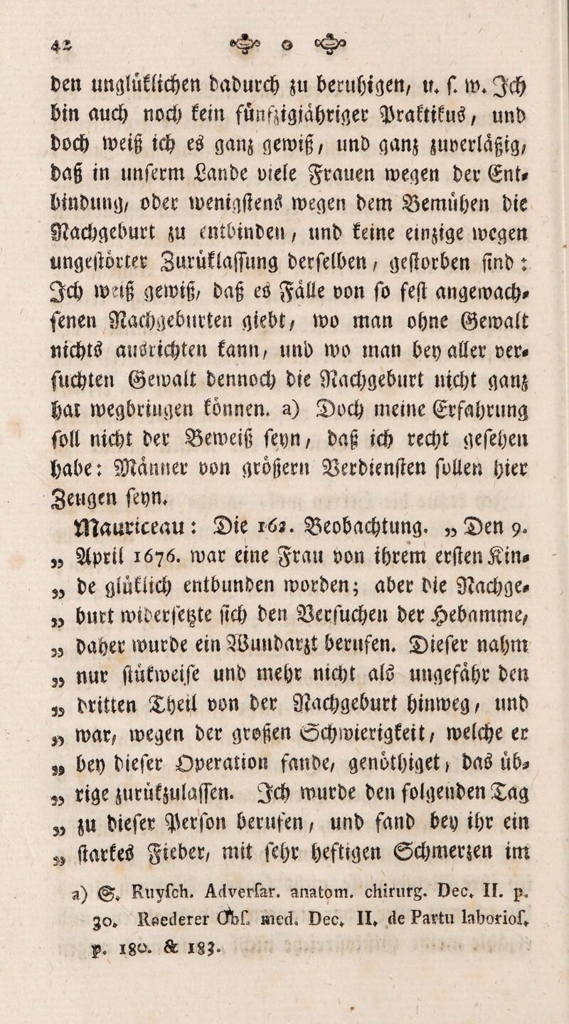 ten im^jlüCUcöen bat)utcl& ju becufetoett/ in f* m* bin md) nocft fein fönftigidbri(iec 33raftifu^, unb bücb n)eig icb ganj unb ^anj su^erldgig/ baS in imfecm ßanbc \>\tk grauen weqen ber (SnU binbun^/ ober loeninffenf^ me^en bem ^emuben bie IRacbcieburt su entbinben / unb feine einzige mc^en un^ejiorter Surüflaffimg berfelben / (jeRorben ftnb: 3cb meig ()en)ig/ bag eö gdüe oon fo feg an^eioacb^ fenen S^acbßcburten ^iebt/ loo man ebne @ema(t nichts aiiöricbten fanu/ unb m man bei? aller oer# fuebten ©eioalt bennoeb bie Oiacbö^burt utebt ^anj bai meöbriiuien fonnem a) 5)ocb meine ^rfabrun^ folt niebt ber Verneig fei)n/ bag icb recht habe: Banner oon arbgern Jöerbiengen füllen birr Seu^en (m* tTiaartceau: ^ie 162. Beobachtung, „^Den^. ,5 5(pril 1676. mar eine grau oon ihrem ergeuÄin# 55 be öluflicb entbunben morben; aber bie 9?acboe^ 55 butt miberfe^te geh ben Berfueben ber J^ebamme/ 33 baber mürbe ein 3Bunbarit berufen, S)iefer nahm 35 nur güfmeife unb mehr nicht al^ ungefähr ben 35 britten Xbetl oon ber 9?acbgeburt binmeg, unb 55 mtf megen ber gtogen 0cbmierigfeit/ melche ec n bet) biefer Operation fanbe/ genbtbiget) ba^ üb^ 55 rige jurufjulaffen. ^ch mürbe ben folgenben Xag 35 p biefer ^krfon berufen f unb fanb bep ihr ein 35 ftarfeö giebet/ mit febr heftigen 0cbmerjen im a) 0* Rliyfch. Adverfar. anatom, chiriirg. Dec, 11. p. go, Reederei CfbC Kied, Dec, II, de Partii labodof, f, igü. & igg.