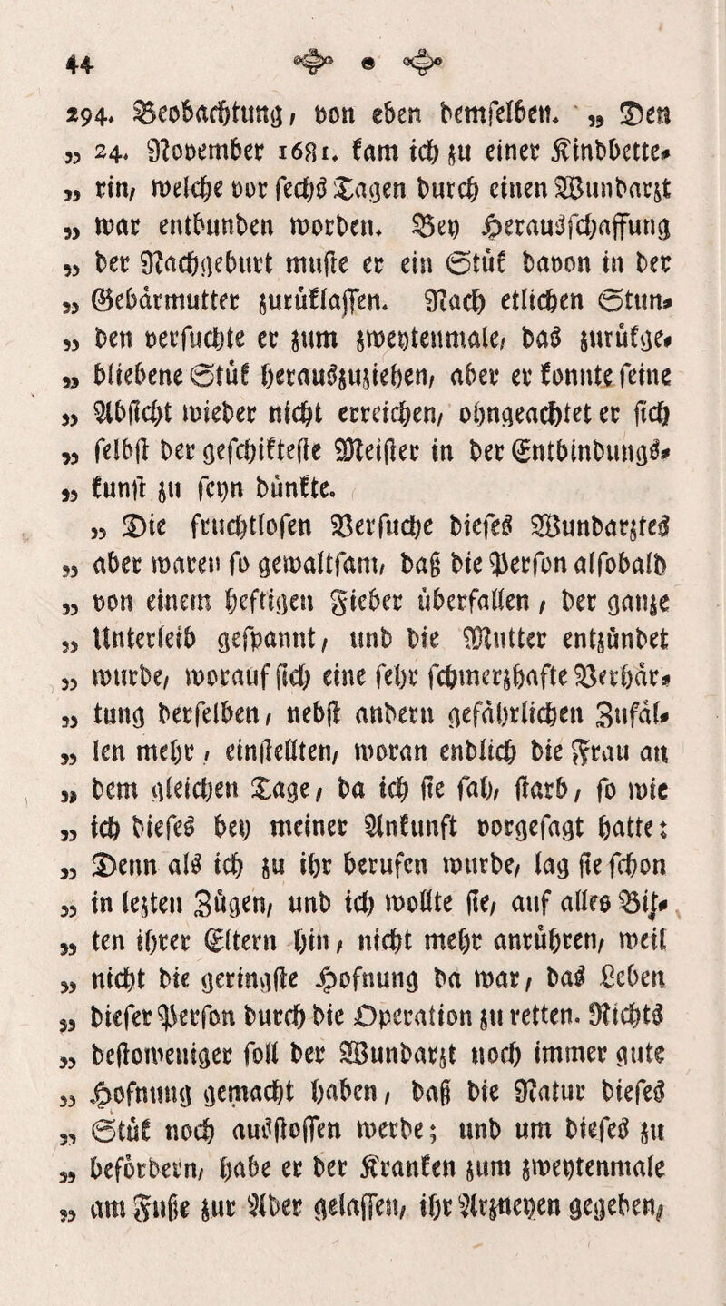 294^ ^eobad&tuntj i eben bemfelbetn * „ !l5en 53 24« 0Zot)ember i68i« tarn idbju einec Ätnbbette# 55 titif meicbe t)oc fecbö Xai]en burcb einen ^unbatjt 5, mt entbunben morben« 55en ^erans^fcbajfunci 55 bec 0?rtcbi)^buct mufte ec ein &üt banon in bec 33 ©ebdcmuttec jucufiöjTen. 0?üc6 etlichen (5tun# 33 ben necfnctjte ec ^nm sme^tenmale^ bat^ ptrufije^ 35 bliebene0tüf hecau^sujieben/ abec ec fonnte feine 33 ^bjlcbt iniebec nicht ecceichen/ oönaeacötet ec fic& 55 felbft bec öefchiftefie SKeiftec in bec (Jntbmbunö^# 33 funft ju fci)n bunfte, 33 2)ie fcuchtlofen ^ßeifudbe biefe^ ^unbacjtc^ 33 abec macen fn öett)altram/ baß bie^Jecfonalfobalb 53 non einem hcfritjen giebec nbecfallen, bec öanse 53 Untecleib bte 0}lnttec entjönbet 33 mucbe/ mocanfßch eine fel)c Wmecjbafte^ecbdc^ 53 tunö becfelben, nebjl anbecn ^efdbclichcn SnfdU 55 len me()c / einilellten/ mocan enbltch bie gcau an , 55 bem aleichen Xage/ ba ich W/ teb, fo mic 55 ich biefe^ bet) tneinec 5ln!unft ooc^efa^t hcttte: 55 !Denn al^ ich Jti ihc bccufen mitcbc/ lag fte fchon 53 in lejten «nb ich ^t)ollte fle/ anf allee ^i|0 ,5 ten thcec (Eltern hin f nicht mehc ancuhcen/ meit 3, nicht bie (jecinvtjle ba mac^ Hi ^cben 53 biefec^ecfon bucch bie Operation ju retten. Sticht^ 53 beftomeniciec foll bec Sönnbac^t noch immer ^ute 33 J^ofmirnj iiemacht haben / bag bie Üiatuc biefe^ 33 @tüC noch aui^flofien mecbe; unb um biefeö ju 55 befocbecn/ h^b^ bec ^canfen jum jmeptenmale 33 amgnge ^^^bec ^elaffen, ihr ^^(cinepen geneben^