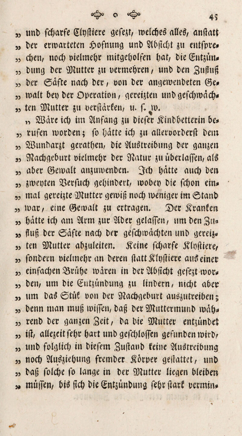 33 9^ o ^ 49 mh fd^atfe melcfte^ aüe^z önflat^ 55 liec ermatteten ^^ofnitng unt> SiMMjt entfprei 35 clöen/ noct) Ptelmeßr mitge^otfen fiat/ bie (Sntsmt^ 55 bunj] ter ^JKutter 511 uermeferen/ imb ben 3»?«^ 33 l)er 0dfte nact) ter / öon ber anfiemenl)eten ©e^ 33 matt 5en ber Operation/ ^ereijteu unböefd&mdc^# 53 ten 5SKutter ju oerddrCeii/ «. (. >3 2ödre tcb tm ^(nfan^ 511 Oiefer ^int&etterm be? 53 rufen morgen; fo (jdtte ict) ju aderoorberft bein 33 SBun^ar5t gerätsen/ bie ^^(u^treibunö ber öanjen 33 0^acb^eburt otelmebr ber 9?atur ju uberlaiTen/ a(6 33 aber ©emalt ansumenben. 3rt) bdtte auch ben 33 jmepten ^erfucb ö^bittbert/ mobep bie fcfton ein* 53 mal gereifte DJtutter tjemifi noch meni^er im ©tanb 35 \mtf eine ©emalt ju ertracjem !Oer Traufen 33 bdtte tdb am ^rm jur ^ber ö^laffen/ um ben Sa* >3 ^ug ber ©dfte nad) bep (jefcbmddjten unb ^jereij« 33 ten SHutter abjuleitem ^eine fcbarfe j^oftiere/ 33 fonbern oielmebr an beten ftattÄ'lpdiere au^einei^ 33 einfachen iöruhe mdren in ber ^bjtd)t nefejt mor* 33 beu/ um bie (^ntjunbuna ju linbern/ nicht abei^ 33 tim ba^ 0tuf pon ber 9?achfleburt au^pitreiben 9 >3 benn man muß luiflen/ bag ber ^uttermunb mdh* 33 renb ber jausen Seit/ ba bie SJtutter ent.n'inbel 33 i(l/ adejcitfehr hart unb gefdjloffen tjefunbenmirbf 33 unb fohilich in biefem Snganb feine ^(u^treibung 33 noch 5lu^iehnng frember Körper geiiattet/ unb 33 bag folche fo lange in ber 0Dtutter liegen bleiben mujTen/ bi^ geh bie gnt^ünbimg fehr ßarf permin*