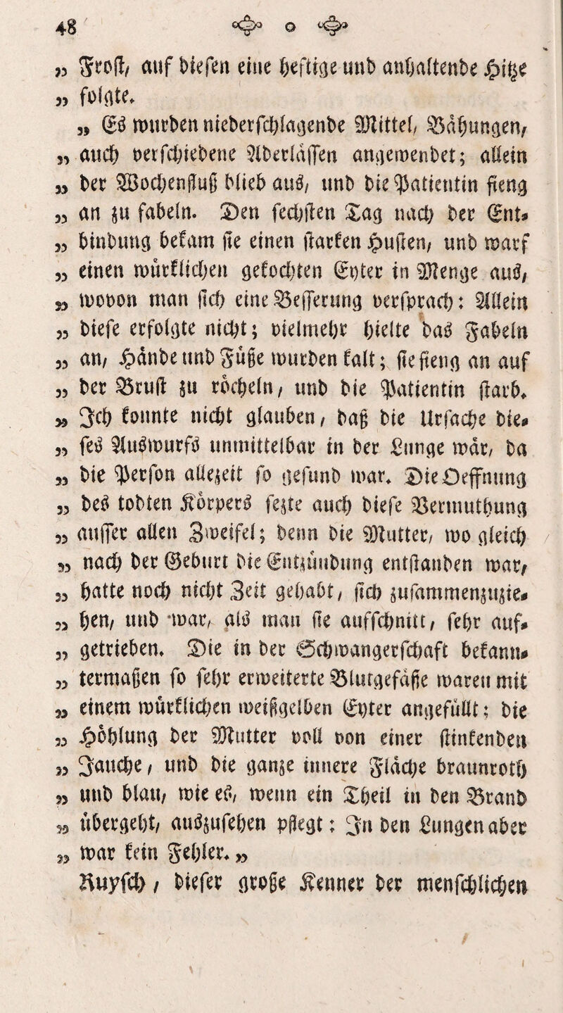 >5 auf Mefen eine 6efti(je uni) anftaftenbe « folgte* 9» tt)ut!beunieberfct)laijenbe iÜZittef ^d^iuna^Uf „ auch uerfcfeiebeue 5lbeddffeu amjeiuenbet; allem 99 bec ^ocl;enjIuß Miebau^/ unb bie^atteutiu fien^ 99 an SU fabeln. Den fecbilen Xa^ uact) bcr ^nu 99 binbunci befam jie einen ilacfen duften/ unb mavf 99 einen uoütflicben ö^^ocbien Sntce in ^en^e au^/ » monon man jtd) eine ^efferun^ ueefpcaci): Allein 93 biefe ecfolijte nicht; uielmehc hielte ba^ gabeln 99 an, ^dnbeunbgüge mucbenealt; (tefteim an auf 93 ber ^tujl: SU röcheln, unb bie qjatientin jlarb. 99 3cl) founte nicht glauben, bag bie Urfache bie. 9, fe^ ^iu^murfö unmittelbar in ber i^imge mdr, ba 99 bie ^erfon aüeseit fo gefunb mar. DieOeffnung 93 be^ tobten ^orper^ feste auch biefe ^öermutbung 99 auiTer ollen Smeifel; beim bie 9}tutter, mo gleich / 33 nach ber ©eburt bie ©ntsuubung entjlanben mar^ 33 hatte noch nicht3eit gehabt, ftch sufammenstisie# 99 h^n, unb *mar, glsJ man ile auffchnitt, fehr auf» 3, getrieben. Die in ber 0chmangecfchaft befann# 99 termagen fo fehr ermeiterte ^lurgefdge mareu mit 99 einem murClichen meiggelben ©pter angefullt? bie 39 J^ohlung ber Butter roll oon einer ftineenben 33 fauche, unb bie ganje innere gldche braunrotf) 99 unb blau, mie et^/ menn ein Dheil in ben ^ranb 93 ubergeht, auösufehen pgegt; 3n ben jungen aber 99 mar fein gehler. ,9 Huyfcl) / biefer groge Kenner ber menfchlichen I