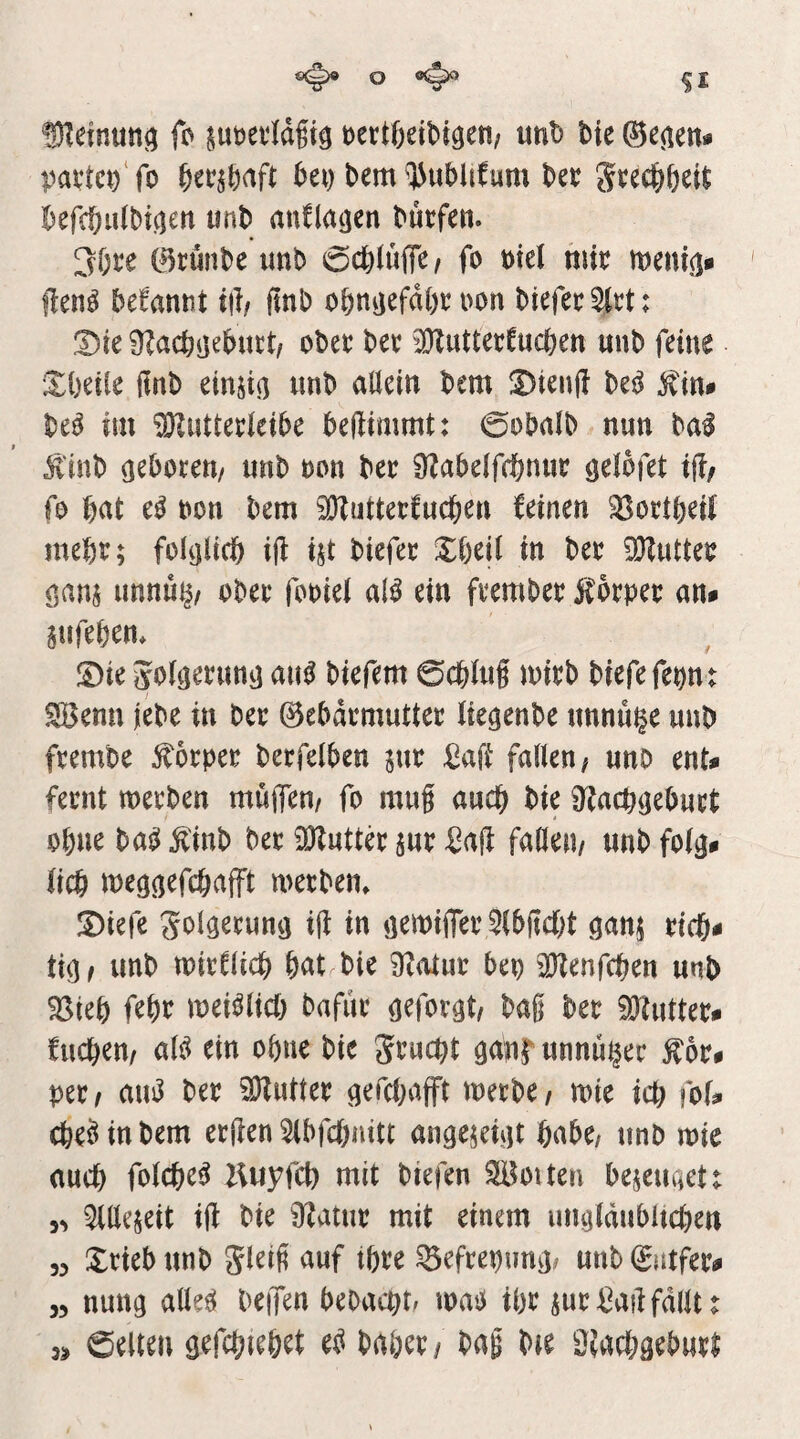 ®?einun(; fo §ut)ei‘Idgiö t)ert6eit)i9en; unt> bie ©e^ien» pai1c^‘fo ko bem ^'J^ublifum bec Jcec^kit befcöuibi^en unb anflatjen bucfen. 3f;ce ©riinbe unb 0ct)(ufle/ fo mel mit menijj* ften^ begannt i|l/ ftnb obnijefdk oon btefet 5(tt: Dk obet bet 3KuttetCucben unb feine £kile finb einjiß unb allein bem !Dten|? bei^ ^in# M im ^uttetleibe bejiimmt: 0obalb nun bal ji'tnb ö^kteti/ unb ton bet ÜZabelfc^nut ötlofet if?, fo bat e^ bon bem iÖZuttetfucben feinen 35ottöeii mebt; folijlicb ifl ist biefet Xbeil in bet SKuttet f,ans unnu^/ obet fooiel al^ ein ftembet f otpet an* gufebem ©ie 5o(ö^ntnij aik biefem 0cblug mitb biefefepnt 3öenu jebe in bet ©ebdtmuttet lie^enbe unnuge unb ftembe £6tpet betfelben jut £afi fallen; unb ent* fetnt metben müjfen/ fo mug auch bie 9f?acbijebutt ohne ba^ ^inb bet iöluttk jut Saft faden/ unb folg* lieb meggefebafft wetben» Diefe Solgetung ig in gemiflet Slbgcbt ganj ticb* tig/ unb mitflicb bat bie ^atut beo ^Henfcben unb ^teb febt mei^licb bafut geforgt/ bag bet ^uttet* fuebeu/ aU ein ebne bie Stuept ganl^ unnuget ^6t* pet/ aui3 bet Autlet gefebafft metbe/ mte icb fof* cbe^inbem etgen Slbfcbaitt angejeigt habe/ unb mie auch folcbe^ liuyfcb mit biefen Sotten beseuget 5^ ^llejeit ig bie 0f^atut mit einem ungldubltcben 55 Xtieb unb Jleig auf tbte ^efteptmg# unb (Jatfet* 55 nung alle^ beiTen bebaept. mag ibt sut^ag fallt r 5» Selten gefcpiebet e^^ babev/ bag bie üiaebgebuti
