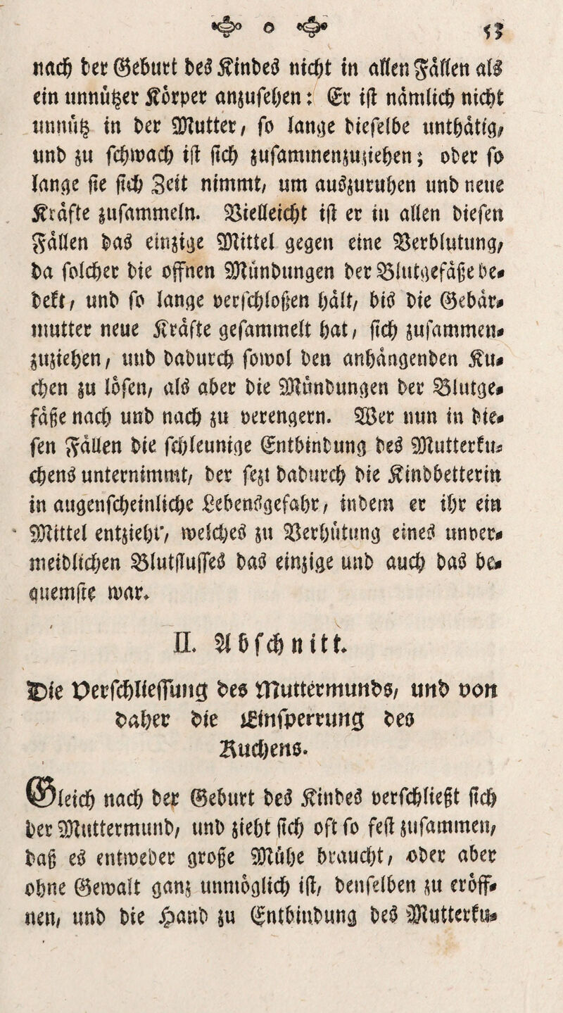 ein tinnü^er Äocpee anjufeßen: (ge ift ndmlicfe nid&t iinnu^ in t>ct OKuttee/ fo Ianv]e Piefe(5e «ntödtt^; unb ju fcbmacb ift jtcb §ufammenjuiteben; ober fo lan^e jie ftcb 3^it nimmt/ um au^jucuben unb neue grafte |ufamme(n. 33ieöctcbt ift er in allen btefen Sdöen ba^ einjiije SOtittcl eine ?8eeb(utimg; ba folcbee bie offnen ^Otiinbungen bet^iut^iefdfebe# beft/ unb fo lan^e oecfcbloßen bdlt/ bii^ bie @ebdr# muttec neue 5ledfte gefammelt bat/ ftcb jufammen^ ^ujieben/ unb babutcb fomol ben anban^enben Äu# eben ju lofen/ ixU aber bie ^Jtunbun^en bee ^lutge# fd§e nach unb nach p oecen^een. 2Bec nun in bie# fen 5?dUen bie febleuniae ^ntbinbuno M ^utterfm cbent^ unternimmt/ ber fejt babuecb bie ^inbbettetin in auöenfcbeinlicbe ßeben(5gefabe/ inbem ec ibc ein * SJlittel entjiebO melcbeö ju 33ecbutunji einei^ unoec# meiblicben ^lutjluffet^ einzige unb auch bat^ b^ quemfte mac* n, 5i 6 f ^ n i 11 £)ie Oecfcbli^fTung ^eo niuttecmunbO/ unb noit babeo bie j^infpercimg beo Bucl)en0. I ®leicb nach bec Geburt be^ ^inbe^ oecfcbliegt (leb bec ^uttecmimb/ unb jiebtitcb oftfo fe(i jiifammeii/ baß e^ entmebec große SOZuöe braucht/ ober aber ohne ©emalt ganj unmoglidb iH/ benfelben m eroff# neu/ unb bie J^anb $u (gntbinbung be^ 3}Iuttertu#