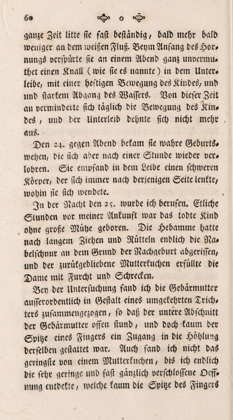 09 C(^ O ^anje Seit litte ite faß bejldtibig t 6alb mebc halb weui^et an bem lueigen ^vlug. Einfang t)e^4)or# nun^^ netfpurte jte an einem 5(l)enb unoeemiu tbet einen ^naü (mte ite e^ nannte) in bem Unter# leibe/ mit einer heftigen ^emejjunö bci^Ätnbe^/unb imb (latfem '2tbaan^ beö ^affer^. ^on biefer S^it au rerniinbeite ftdb td^Ucb bie Semegun^i bei ^in* bei / mib ber Unterleib bebnte fiel) nicht mehr aui.' 2)en 24* öeaen 5(benb befam (le mahre 0eburti# bie iteh aber nach einer 0tunbe mieber rer# lehren* ©ie empfanb in bem Seibe einen fchmeren Körper; ber geh immer nach berjenigen öcitc IcnttCf mohin ite ftch menbete* 2n ber 9Zacl)t ben 2^* mürbe ich berufen* (Etliche 0tunben ror meiner ^Wunft mar bai tobte f inb ohne groge iUIühe geboren* Sie Hebamme hatte nach langem Sichen unb Siüttelu enblich bie 9?a# helfchnur an bem 0runb ber iRaUigeburt abgerijTen; unb ber jurüfgebliebene ^Dlutterfuchen erfüllte bie !Dame mit Surcht unb ©chreefen, ^et) ber Unterfuchung fanb ich bie ®ebdrmutter auflTerorbentlich in ©egalt einei umgekehrten Xrich# teri jufammengejogen, fo bag ber untere 3ibfchnitt ber ©ebdrmutter offen ßunb / unb hoch kaum ber ©pt^e einei gingeri ein Sngnng in bie ^)ohlung berfelben gegattet mar* Qluch fanb ich nicht bai geringge oon einem iBZutterkuchen / bii ich enblich bie fehr geringe unb fag gdnUich oerfchlogene £)eff# nung eutbekte / melche kaum bie ©pige bei gingeri