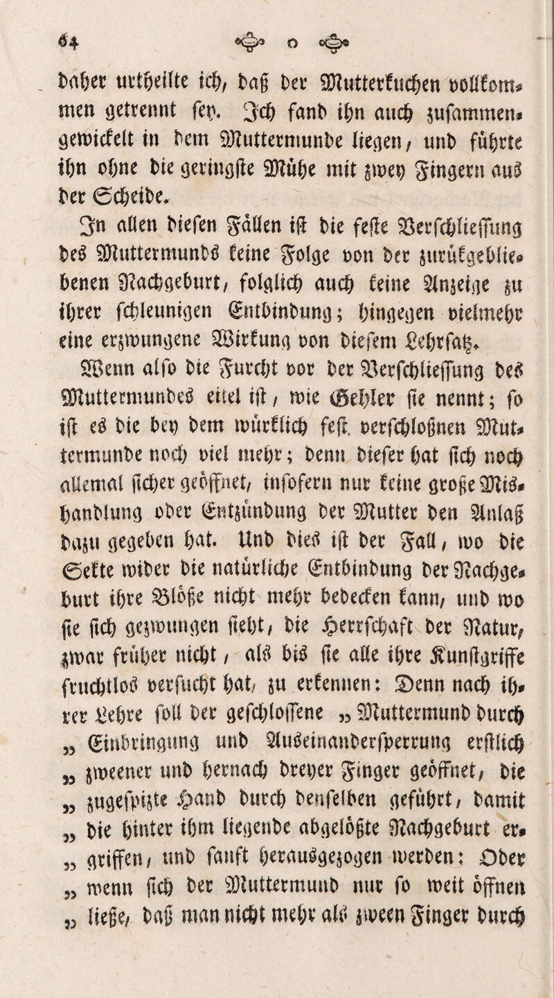 ^4 o o(^ mtt mtidUt id), bag Dei’ gKuttetfuc&en t)OöCom. men getrennt f^nb if)n auc& jufammen* geiDicfelt tu bcm 93?utternmnbe liefen/ unb führte tftn ebne bie ejevinöge SKube mit gingern au^ bet 0cbeibe. 3n ciöen biefen gdöen tft bie fege ^etfcblieffung be^ SKuttermunbö Ceine golge ton bet jutüfgeblie® benen 9?acbgeburt/ folglich auch feine Slnjeige ju tötet fcbleunigen ^ntbinbung; hingegen tielmeht eine etjmungene Söitfung ton biefem ßehtfa^. SfBenn alfo bte gutcht tot bet ^^etfchlieffimg bet? ^uttetmnnbe^ eitel ijf / mie iBtljltv fte nennt; fo ijf e^ bie bet bem itutClich feft. tetfchlognen 9}?uN tetmunbe noch tiel meht; beim biefet hat geh noch allemal gehet geöffnet, infofetn nnt feine gtoge2}^i^* hanblung obet (s^ntsimbung bet iOluttet ben Slnlag baju gegeben hat. Unb bteti ig bet gall, mo bie 0ette mibet bie natütliche ^ntbinbnng bet 9vachge# butt ihte ^loge nicht mehr bebeefen fann, unb tto ge geh ge^voungen geht, bie Jpetrfchaft bet ^fatut, imat ftuhet nicht, al^ bi^ ge aöe ihte ^unggtiffe ftnchtloö tetfuchthat, jn etfennen: !Dennnach ih- m i^ehte foll bet gefchloffene „ ^Ofuttetmunb butch 53 (Jinbtingnng unb Slu^einanberfpettmtg etglich „ jmeenet unb hetnach btetet ginget geöffnet, bie « jugefpijte /panb butch benfelben geführt, bamit 55 bie hiatet ihm liegenbe abgelegte ^:}?achgeburt et# 53 griffen, unb fanft öttauögejogen metben: Obet 33 wenn geh bet ^lOluttetmunb nut fo meit offnen 33 liege, bag man nicht mehr alti iiveen ginget butch