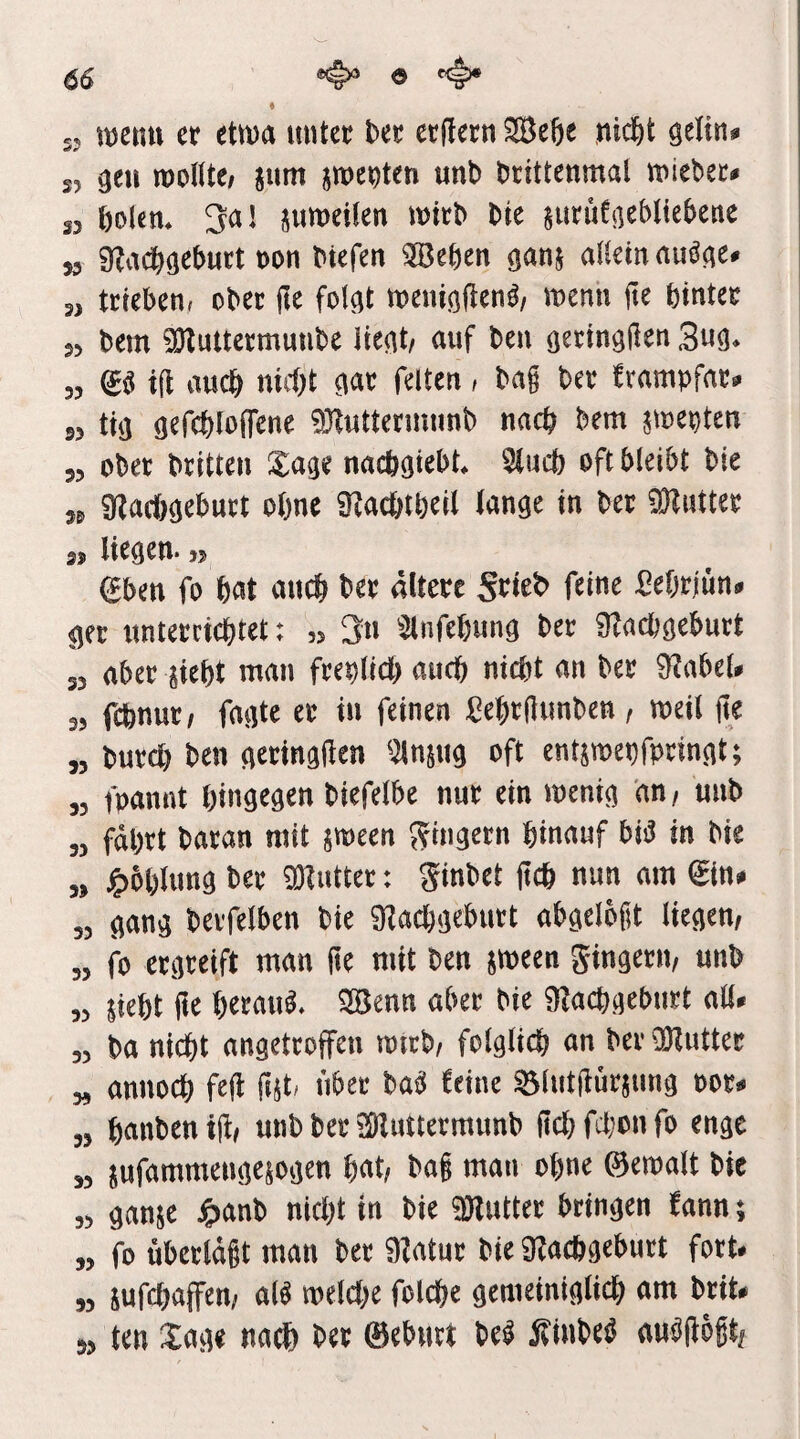 66 «#» o <4* 55 iBCtitt et etwa itiitet bet etitetn ®e6e nid&t gelin» s, geil wollte; jum jweeten unt> btittenmal wiebet» 35 öolcn. 3a! suweilen witb bie siitiifgebltebene „ gtadjigebutt oon btefen iJBeben ganj allein auäge. 3, ttieben, obet jle folgt weuigdenb; wenn fte bintet 35 bem 9)luttetmunbe liegt; auf ben getingfien 3ug. 55 (g« i(l auch nid)t gat feiten; bag bet frampfat» »3 tig gefcbloifene aHuttctmnnb nncb bem jwepten 35 obet btitten Sage nacögiebt, Sind) oft bleibt bie „ 9lacl)geburt olme SKacbtöeil lange in bet 9Kuttet 33 liegen* 55 eben fo bat ancb bet «Itetc f«ine Sebriün. ger untetcicbtet: „ 3n Slnfebung bet SRacbgebutt 55 nbet siebt man fteplicb auch nicht an bet 9Jabel. 35 fcbnut; fagte et in feinen ßebtgimben; weil ge „ butcb ben getinggen 3lnsng oft entswepfpeingt; ,5 fpannt hingegen biefelbe nut ein wenig an, unb „ fäbtt batan mit sween 5?ingetn hinauf biä in bie „ ^bblung bet üHnttet: ginbet geh nun am ein* ,5 gang bevfelben bie SKaebgebutt abgelegt liegen; „ fo etgeeift man ge mit ben sween gingetit; unb ,5 sieht ge hetou^. SSJenn aber bie iRachgebntt ah. „ ba nicht angettoffen wirb; folglich an bet üKuttet „ annoch feg gst» übet bab teine Slutgütsnng pot» „ hanben tg; unb bet aHuttetmunb geh fchtn fo enge 35 sufammengesogen hat; bog man ohne ©ewalt bie 55 ganse tgianb nicht in bie «Ölnttec bringen fann; „ fo übetldgt man bet 9Jntut bie «gachgebutt fort. ,5 sufchaffen; al^ welche folche gemeiniglich am btit» 53 ten Sage na^) bet ©ebnet be^ itinbeö aubgögt;