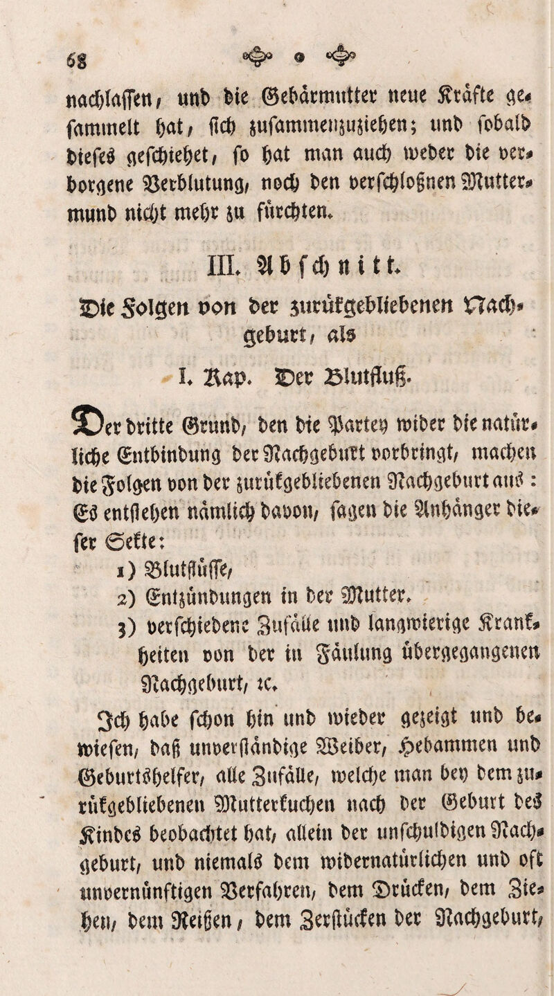 nad&Irtflten^ unb bie ©ebdcmutter neue ^tdftc fammelt bat; ficb ^ufammensujieben; imb fobalb biefe^ (lefcbtebet, fo W man aucfe mebec bie m* bor(iene Betblutunö/ nocb ben t)ei:rcb(ognen SKuttec^ munb ntc&t mebe ju fuecbtem IIL 3lbf(l)nitt 5Die Soigen pon bec sutöfgebltebenett Qtbuxti alö h Kap. ^tv Blutflug. ^ee britte ©runb/ ben bte ?5acte9 mibee bre natüt# liebe (^ntbinbnn^ beeiRacbsebuTtvocbrinvit, machen bie Sollen \>on ber $ntüfö^bUebenen 9?acbgeburtam^: entfleben ndmlicb baboiv faö^u bie ^nbdngee bie# fee 0e!te: 1) ^lutjfuiTe/ 2) (Jntjuubim^en in bee 3}?utter. 3) üetfebiebene Sufdüe nnb lanamied^e ^ranf# beiten üon bee in gdnlimg nbeeaeö^ngenen Slacbnebuct/ tc. 3cb habe febon bin unb miebee addvjt nnb be- miefen/ baß unnevßdnbi<)e Sßeibet/ jpebammen unb ©eburt^belfet/ alle Sufdüe/ melcbe man btt) bem iiu rnfö^bliebenen ^Zuttetfueben nach bec ©eburt be^ ^inbe^ beobaditet bat/ allein ber unfcbulbißenüiacb# aeburt/ unb niemals bem mibernaturlicben unb oft nnoeenunftigen ^eefabeem bem ^cuefen/ bem Sie^ beti/ bem Gleißen / bem Seefluefen bee SRaebgebutt;