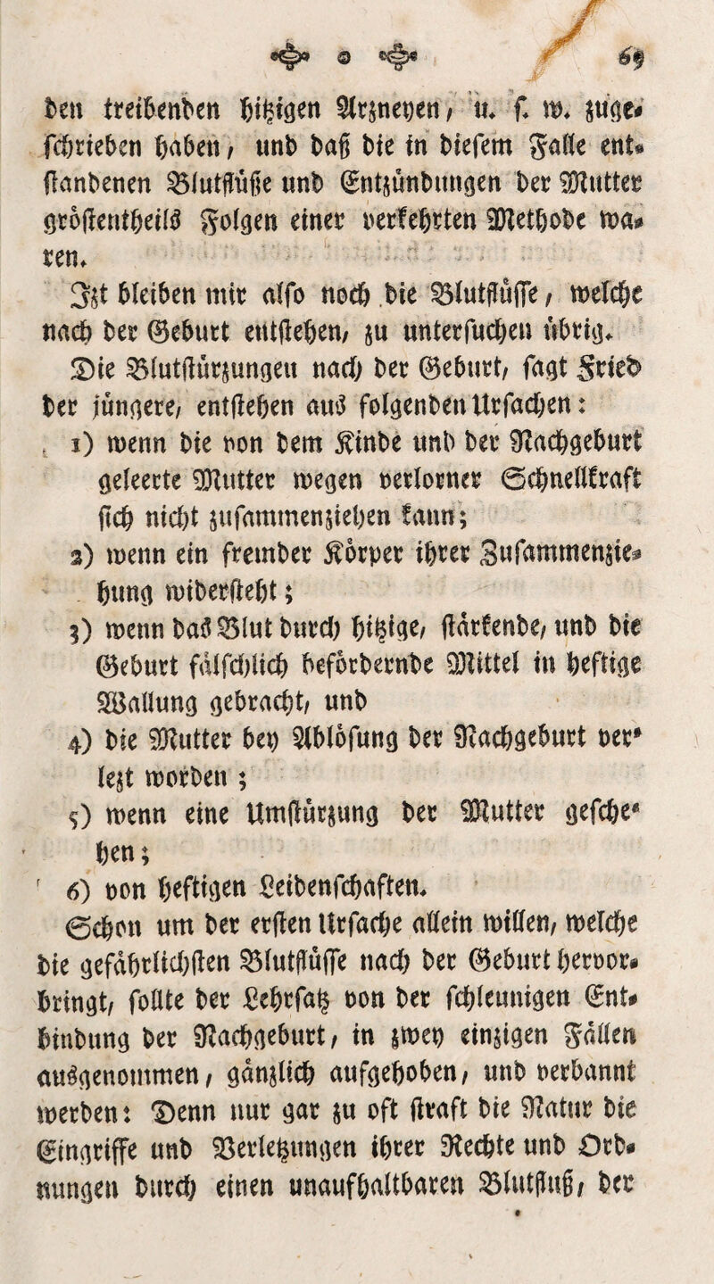 t>en tret^enben ^rjtie^en f \u f* w. fcörie&cn ßaben t imb baß bte tn btefem gaße mU (lanbenen ^lutßüße unb (Sntjutibunijen bet? ^uttct? öcoßentbeii^ 5o((jen einer rerfebrten 2)Zetbobc tna# ten. 3$t bleiben mit alfo noeb bie ^lutßüfle / mefcbe nach bet 0ebutt entßeben/ ju untetfucben nbtitj^ S)ie ^(utftütjungeu nach bet 0ebutt, fagt Stie^ bet iunnete/ entßeben ainJ folgenbenUtfacben: , i) menn bie ton bem ^inbe itnb bet 9?rtcböebutt öeleette ^Hitttet megen tetlotnet 0cbnellftaft ßcb nicl)t jufnmmensieben tarn; 3) menn ein ftembet Äotpet i&tet Swr<inimensie^ t)im^ mibetflebt; 3) menn baö^lutbntd) bi^i^e/ ftatfenbe/unb bie ©ebutt fdlfd)licb befbrbetnbe 93littel in befti^e Söaüung ö^bracbt/ unb 4) bie 9Kuttet bep ^Iblofung bet 9?acb9ebutt bet» lejt motben ; s) menn eine Umßutjunö bet 9Ruttet öefcbe« ben; ' 6) bon b^ftiß^tt ^eibenfcbaftem 0cbon um bet etßen Utfadje ußein mißen/ melcbc bie gefdbtlid)ßen ^lutßuße nad) bet ©ebutt betbot« bringt/ foßte bet :Cebtfa^ bon bet fcblennigen (£nU biubung bet Ü^acbßebutt / in jmep ein^i^en Jdßen ausgenommen/ önnjlicb auf^eboben/ unb berbannt metben: ‘Denn nut ^nt ju oft ßtaft bie 9?atut bie ^in^tiffe unb ^Setle^unjien ibtet 9tecbte unb Ocb# uun^en butd; einen unaufbaltbaten 33lutßu§/ bet