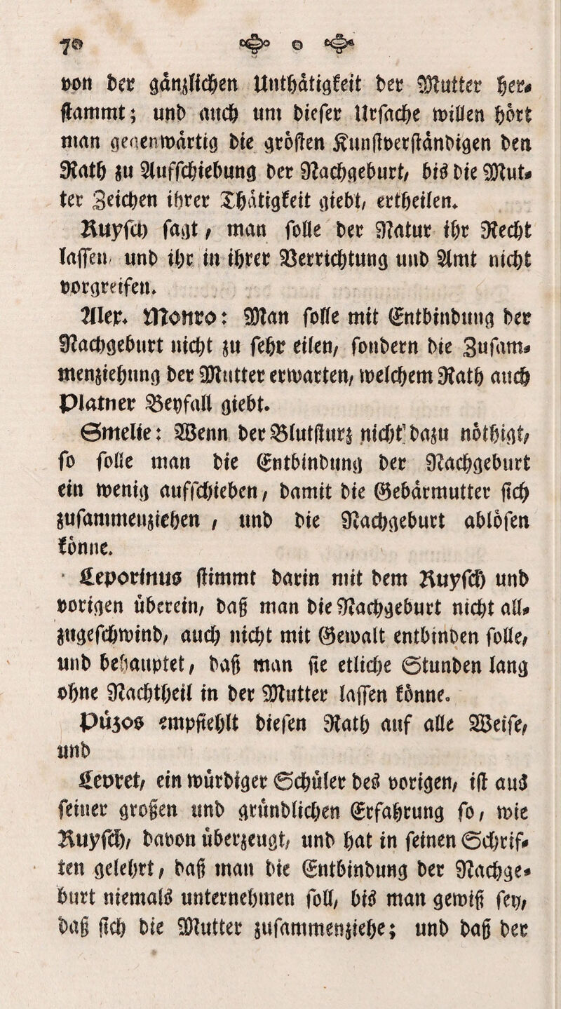 t)on hct ö^ninc&en UtitWtiöfeit bec Butter 6er# flammt; utib mtcb um bicfer Urfad&e miüen bott man genenmartio bte großen ^unßoerßdnbigen ben 9tat6 ju Sluffcbtebung ber 9lacbgeburt/ bf^ bte SKut# ter Sieben ihrer Ibdtigfeit giebt/ ertbeifen* ^iuyfä) fagt r man foöe ber iHatur fbr 9tecbt laßen, unb tbr in ihrer Verrichtung unb 5lmt nicht borgreifen» TlUx* tnotibo: ^an foHe mit ^ntbinbung ber Ülacbgeburt nicht ju febr eiteu/ fonbern bie Sufam# ntenjiebung ber SKutter erwarten/ metchem 9tatb cuicb Piatner Vehfall giebt. 0melte: 3Benn ber Vtutßur^ nicht'baju notbigt; fo fofie man bte (^ntbinbung ber 9?achgeburt ein menig auffchieben/ bamit bte Gebärmutter ßch ^ufammeujieben / unb bie SZachgeburt ablofen ^omie» • üeporfnuo ßimmt barin mit bem Huyfei) unb borigen überein/ bag man bte 9?achgeburt nicht aß# pgefcömtnb/ auch nicht mit Gemalt entbinben folle/ unb bebaimtet/ bag man ße etliche 0tunbenlang ohne ÜZachtheil in ber 3)tutter lajjen fbnne, PÜ5O0 empßeblt biefen 9tatb auf aHe SBeife/ unb georct/ ein murbiger 0chuler beö oorigen/ iß an^ feiner grofen unb grunblichen Erfahrung fO/ mie baoon überzeugt/ unb b^^t in feinen 0chrif# ten gelehrt/ bag man bie Gntbinbung ber Ülachge» hurt niemals unternehmen (oU, bi^ man gemtg fep/ bag geh bie Butter jufammenpebe; unb bag ber