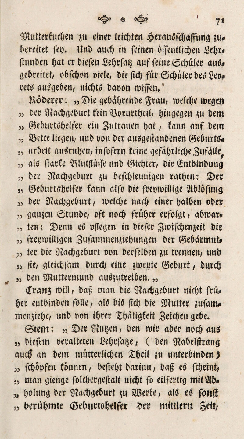 93Iuttetfud)ett ju einet leichten J&et(tui^fc6aflfutt3 bereitet fei)* Unb and; tu feinen öffentlichen ^eßr* jlunben h<it er biefen Se6rfa§ auf feine 0chuler gebreitet/ obfcöon oiele/ bie (Ich für 0chiiler beö Cer* retj^ duj^geben/ nichts baren mijTen/ Zv6t)erer: »Sie gebdbrenbe grau/ loelche inegett 35 ber ÜJachgeburt feiniöorurtbetl/ hingegen bem 33 ©eburtohelfer ein Sutrauen hat, fann auf beut 33 ^ette liegen/ unb ron ber au^geftanbenen ©eburt^* 35 arbett auöruhen/ infofern feine gefährliche Snfdlle^ 53 al^ ftarfe ^lutfJüjfe unb ©ichter. Die (£ntbinbung 33 ber Nachgeburt ju befchleunigen rathen: Ser 53 0eburt{Thelfer fann alfo bie frermtllige Slblbfung 33 ber Nachgeburt/ loelche nach einer halben ober 33 ganien 0tunbe/ oft noch früher erfolgt/ abrrar* 33 ten: Senn e^ pgegen in biefer Swifchenjeit bie 33 frei)n)iUigen Snfammensiehungen ber 0ebdrmut* ter bie Nachgeburt ron berfelben ju trennen/ unb 33 ftc/ gleidjfam burch eine pei)te 0eburt / burcö 33 ben ^uttermunb au^sutreibem 33 Crans will / bag man bie Nachgeburt nicht frö* her entbinben folle/ al^ bi^ jtch bie iNutter jufam* men^iehc/ unb ron ihrer Xhdtigfeit Seichen gebe* 0iefn: 33'Ser Nu^en/ ben wir aber noch 33 biefem reralteten Cehrfage/ ( ben Nabelfirang audj an bem mütterlichen Xheil in unterbinben) 33 fchopfen fonnen/ beiieht barinn/ bag eö fcheint/ 33 man gtenge folchergegalt nicht fo eilfertig mitSib* » holung ber Nachgeburt ju ^erfe / al^ cß fbnfi 33 berühmte (Beburtoheifer her mittler» Seit/