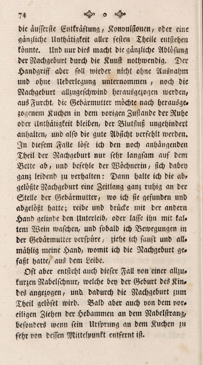 bte duffetjle ^ntfrdftunn / 5tonmt(|löuen / obec eine (ldn^(ic(;e Untf)dtiafeit aöee fejlen X6etie entdeften fonnte» Un^imc^ie^ ma(^t btendnjlicöe ^(blofun^ bee Ö^acbijeburt burcb bie ^un(l uotbwenbi^, !Der J^anbötiff aber foll mteber nfc^t oftne ^u^na(;m iinb ebne Ucbetle^un«) «nternommen , noch bie 9?acbc]eb«rt aßjugefcbtDinb berauiJöe|0(]en werben/ au^jurebt bie (BebdrmiiUer mochte nach berau^gei Piienem Sueben in bem rorivien SuRanbe ber^Jube ober ambdti(ifeit bieiben/ ber ^iutffug imöebinbert anbatoi/ unbaifo bie <jute 5(b|lcbt oerfeblt werben» 3n biefem Satte i5fe icb ben noch anbdnaenbeit ^beil ber 9iacbaeburt nur febr iangfam auf bem >^ttu ab / tmb befehle ber Wöchnerin / (leb babei) ejanj leibenb in oerbalten: Dann halte ich bie ab^ »lelogte 0^acbj5eburt eine S^itlana ^anj rubt^ an ber 0tette ber 0ebdrmutter/ wo ich (te aefunben unb ab^elojit batte; reibe unb bruefe mit ber anbern j^anb öelinbe ben Unterleib/ ober la(Te ihn mit (al* tem ^ein wafebew unb fobalb icb ^ewegun^en in ber ©ebdrmutter oerfpure / üebe ich fanft unb attai mdbliö meine ^>anb/ womit icb bie 9Zacb<ieburt öe# fagt batte/ au^ bem ßetbe. Oft aber entftebt auch biefer Satt non einer attju# furjen 9?abelfcbnur/ welche ben ber 0eburt be^ ^im beiJ angejoaeu/ unti babureb bie Sf^a^o^tturt jum Dbeil ö^löfet wirb, ^alb aber auch non bem \m» eiligen Siebm ber Jpebammeu an bem ÜZabelflrang/ befonber^ wenn fein Urjprmig an bem Sueben jt« febr iwn be(Ten fütittelpunft entfernt i(!*