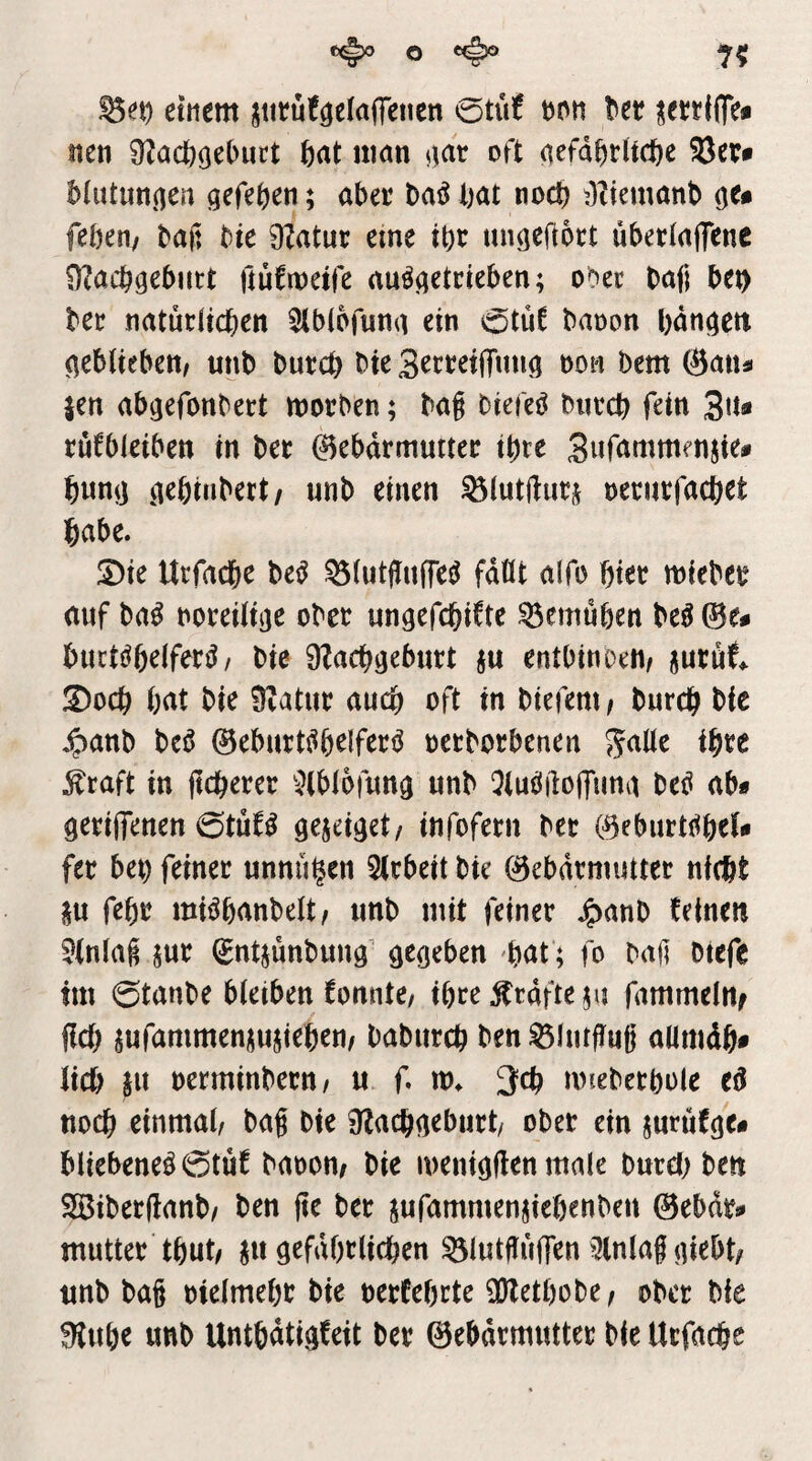 einem jtitüfgeiaffenen 0tit! Dnn Ut ^ettifle* nen 9^öcb(3^l>uct feat nmn oft aefd^irltcfte biutunnen gefe^en; aber M bat noch t)tiemanb feben/ baß bte 9?atur eine ibr migeftort uberlajTme ÜZacbgeburt ftüfmeife au^^etrieben; ooec baß bei) bec natürltcben ^Ibtofuna ein otüf banon l)dn()ett geblieben/ unb burcb bie 3erret|Tung non bem ©atia jen ab^efonbert morben; baß biefeö bnrcb fein 3Jt« rufbleibett in ber Gebärmutter ihre Suß^mmenjie# bum] (lebiubert/ unb einen ^lutftut] neriirfacbet habe. S)ie Urfacbe be^ ^(utßufTe^ fdüt alfo bter mieber auf ba^ noreiltije ober ungefcbifte ^emüben M ©e^ buctöbelfer^/ bie ÜZacbaeburt ]u entbinoett/ jurüt !2)ocb bat bie Üvatur auch oft in biefeni/ burcb bie ^anb beö ©eburt^belfert^ oetborbenen ^aUz ihre ^raft in ftcberer ^^(blofung unb QluöilolTuna be^ ab* gerilTetten iotnU 9e]eij]et/ infofern ber ©eburti^bel* fer bet) feiner unnü^en 5lrbeit bie Gebärmutter nW itu febr mi^banbelt/ unb utit feiner ^anb feine« 5(nlaß ]ur ^ntjunbung' gegeben bat ; fo baß btefe tm ©tanbe bleiben fonnte/ ihre grafte ju fammel«; fiel) jufammen]u]ieben/ babureb ben ^lutffug allmdb* lieb ju oerminbern/ u f. tt>. 3cb müeberbole eß noch einmal/ baß bie ülacbaeburt/ ober ein jurufge* bliebeneö0tüf baoom bie meniöflcnmale burebbe« 9Biber(lanb/ ben ße ber jufammenjieöenben ©ebdr* mutter tbut/ jii gefdbrlicben ^lutßuifen Einlaß niebt/ unb baß oielmebr bie berfebrte ü}letl)obe/ ober bie ?H«br unb Untbdtigfeit ber Gebärmutter bie Utfacbe