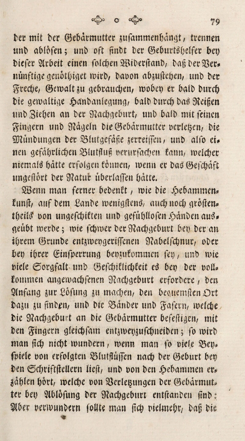 teü mit ber ©ebdtmuttei: i5urammenf)dn<jt/ trermen lm^ öbfofen; unb oft finbt ha ©eburtö'ljeffet; bet) biefee Arbeit einen foicben^öibetlknb; baj]ber?8ee^ itünfti^e öenbtt)i(iet mthf baoon nbsuftcDen/ unb bec ?5rect)e/ ©emaltgu n^braudbem mobet) er halb bnrcb bie gemaltste ^)anban(eaun()r halb burcb baö Steißen tinb Sieben an ber Stacbaeburt/ unb bafb mit feinen ^^tniiern unb Stapeln bie ©ebdrmiuter redeten/ bie SHunbimgen ber ^(utgefaße jerreiiTeu/ unb alfo tu neu gefdbriteben ^üitßuß oeturfaciKti tnmi mläja niemaB bdtte erfolgen fonneu/ menn er baö 0efci)dft imgeßort ber Statue uberlalTen ödtte« Senn man ferner bebenft, mie bie j^ebammem fimlt/ aufbem ßanbe menigflenj^^ aud; noch großem tbeiu? t)on ungefebiften unb gefubßofen^dnbenau^^ geübt merbe; mie fefemer berStaebgeburt bet) her an ibt^em ©runbe ent^mengeriffenen Stabelfcbnur, ober bet) tbree (Sinfperrung benuifommen fep, unb mic piele 0orgfaU- unb 0efcbdlid)feit e^ bep ber ooß^ fommen angeiuacbfenen Staebgeburt erforbere / ben Sinfang ^urßofung ^u macbeti/ ben be(^üemßen£)rt baju SU ßnb^n/ unb bte ^dnber unb gaferu/ metebO/ bie Staebgeburt an bie ©ebdrmutter befeßigem mit ben gingern gleicbfam entsmepsufebneiben; fo mirb man ßcb nicht munbern, menn man fo oiefe ^ep# fpieie t)on erfolgten ^lutßüßen nach ber ©eburt bep ben 0cbriftßeüern ließ/ unb non ben Jpebammen er*^ ^dbien bbrt/ meicbe oon Verlegungen ber ©ebdrrntm ter bep 3lbl6fung ber Stacbgeburi entßanben ßnb; 3lber oeripunbern follte man ßcb Pielmebr/ baß hit