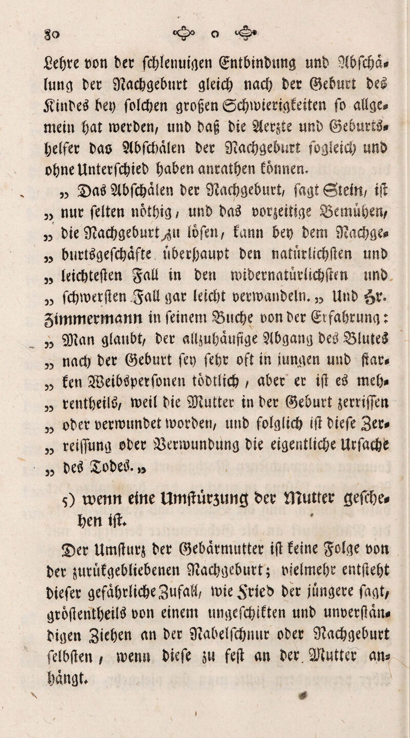 Eo ccjxj o ^ 2i^)xc t)on bec fcf)(enutj)en ^ntbinbimg unb 9f()fc6d^ (un^ bet: 9^^acb9e5nt:t nad; bet ©eburt bei 5ltnbei bet) foicben großen ©cbwieeicifeiten fo aü^e^ mein wetben, unb bag bie uttb ©ebuEti# belfer bao 5(brd)d(en ber Dtacböcburt fogletd) unb obncUnterfcbieb buben antatben fbnnen. 55 S)ai 5(bfcbd(en ber 9?acbijebiict, fatit GitiUi tft 35 nuE feiten notbtc} / unb bai norieitia^ 35emüben/ 55 bie i)iad)öebuEt^u Ibfeiw fann bet) bem 9tad)öe<» 53 buEligefcbdfte nbetbaupt ben natutlicbHen unb 35 (eicbtelten gaü in ben mibernatuElicbften nnb 33 fcbwetfien .SalIßaE leid)t ueEmanbelin ,3 Unb gtmmermann in feinem Stiebe non ber Stfabruna: 35 5!Kan glaubt/ ben allsubdujige 5lbgang bei ^lutei 35 nad) ber ©ebutt fei) febr oft in iumten unb ftae* 55 fen ^Beibipetfonen tobtlicb / aber et i(! ei me(> 35 tentbeili/ tueil bie ^Kuttee in ber ©eburt jerrijfen 33 ober nermimbet morbeti/ unb folglich ift biefe 3oe^ 33 reiiTung ober ^öetmunbung bie eigentlid)e Urfaebb 33 bei Xobei. »* 5) mm tim UmftursuiiS b*cp niuttep ßefebe^ l)cn iü* S)et UmjluEj bet ©ebdtmutteE ijl beine 5olge pon bet juEÜfgebliebenen ^aebgebutt; nfelmebc entjlebt biefet gefdbtlicbeSufaH/ mie Stieb bet jüngete fagt/ gtollentbeili non einem ungefebiften unb unpeEfdn- bigen Sieben an bet 9?abelfcbmit obet 9^acbgebutt felbflen / menn biefe m feft an bet. 9Jtuttet am bangt. \ # )