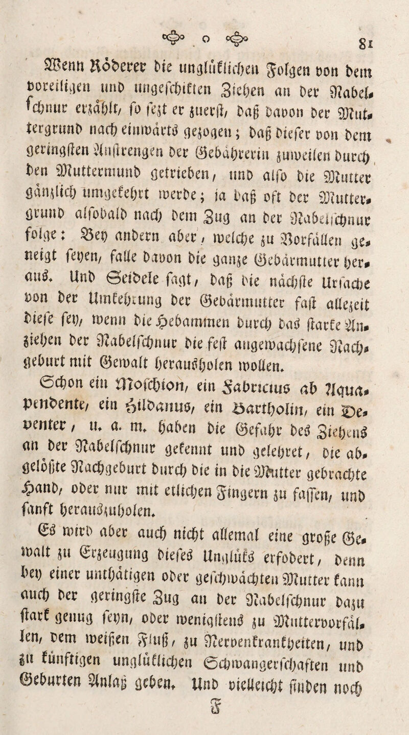 ^ ,0 gl ^enn ndbtm bre imcilüeiiröeu ^ol^cn t)on bem mmmi unO uncjercbiften 3ki)m an Ut 9^abe(. m;mn: ei^dblf/ fo fe^t er juerii/ bag Dauon ber ter^rimb riac& elmndrtjJ Oejoaeii; bag biefer ron bem oeiingf^en ^(iiilrengen Der 0et)dbi‘erin jinuetlen bucct) ben iölutterniunb getrieben, imb alfo t>u 93U!Uer ödn^licb unnjefebtt merbe; ja bag oft ber DJiurter^ örunb alfobalb nad) bem 2m an ber 0Za5eircbnur foK]e: ^ei) anbern aber'/ melcbe ju 31orfdüen jje, nej^t fet)en/ falle bauon bie ^auje 0ebdrtTiut(er ber^ au^. Unb eetbele f-mti bag bte ndcfjfie UriacDe bon ber Umeebrun^ ber ©ebdrmntter faji aße,^eit bieie fei)/ tnenii bie gebammen burci) hm ftaite '^tn* sieben ber Oiabelfcbnur bie feil angemacbfene 2lad)» iieburt mit ©erualt berau^bolen molien» 0cbon ein tlTofcbion/ ein ^abncuie ab lldvia* penbente/ ein ^tlbanuö/ ein öartboliri/ ein penter / lu a. haben bie ©efabr be^ Si^ben^ an ber 0labelfcbniir öelennt unb d^iebret/ bie ab» öelogte DIacboebnrt burci) bie in bie ÜJhitter qcbvadM ^anb/ ober nur mit eilicben Sinijern $u fallen, imb fanft berau^mbolcn* mrrb aber auch nicht allemal eine otoge (Sc* malt en ^rseummg biefed UnsduU eifobert, benn bei) einer mubdtitjen ober ijerd)iudchten 9}liuter farm auch ber derinöfte 3na an ber 9tabclfchnur baju jlarf (jenu^ fei)n, ober roenialien^ ju 9}tntteroorfdl» lern bem loeigen Slug/ ju ^eroenfranfbeiten, unb SU fünftiaen unnluflicben 0cbioanöei’fcl)aften unb ©eburten Slnlag ßcbem Unb oieUeicht g'nben noch g