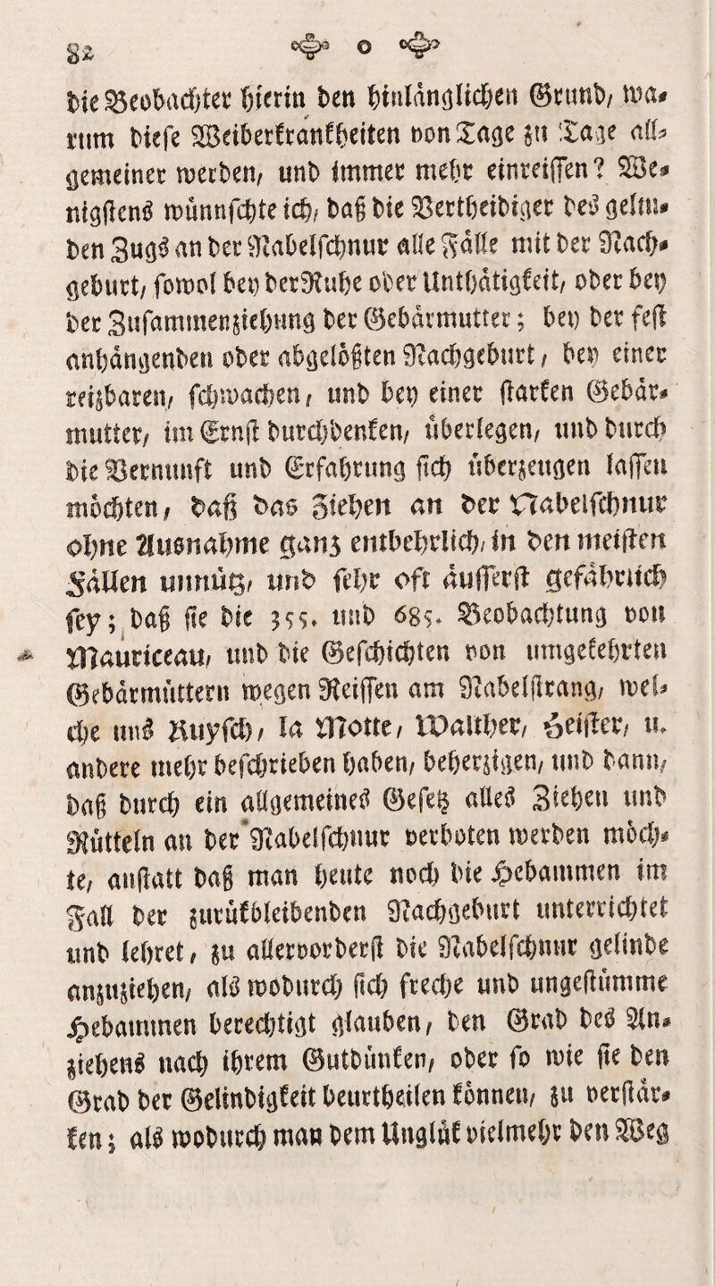 t>te ^«obadjter hierin bcn binliinglid&eit ©cunb/ ma» i'tiin Mefe SBcibetEtanfbciten »on Sage jii Sage aß» gemeiner mecben, unb immer mebr einreiffen ? ®e» nigden« rounnfcbte id)i bai bie aSerißeibiget be'J geliii. ben 3ug« an ber ajabclfcbnuc alle Säle mit ber 9rac^» gcbnrt/ fomoi bei) ber3?u()e ober UntOätigfcit, ober bei) bet Sufammensie()nng bet ©cbörmuttec; bei) ber fe(l anbängenbeti ober abgelöften SRacbgeburt / ben einer reisbaren/ fcbmacfeen/ unb beb einet ftarten ©ebär» mutter/ im ftn|t burctibenfeu/ überlegen/ unb burdb bie aSerminft unb etfabtiing ficf) übersctigcii lafleii möd)ten, baß bao gießen an ber tSabelfcßinir oßne auonaßrtie gang ciitbeßrlicf)/in ben ineiflcn 5äUcn unnuß/ unb feßr oft äuferjb gefäßriicf) fey; baß ße bie 5$5. unb ßg?, ageobacßtung oou Xllauriceau/ unb bie ©cfcßicßten oon iimgetebrten ©ebärmi'ittern toegen 9teijTen am 9tabelßtnng/ meU cbc unß ÄiiyfcE)/ la tnotte, tPallßer, feiltet/ u. anbete meßr befcßtieben ijaben/ beßersigen/ unb banii/ baß btircß ein aUgemeineg ©efe^ atleä Sieben unb 9{ütteln au bet‘9iabcirct)uut oerboten luerben mbctj. Ul außatt baß man ßeutc nocß bie |»cban)men im Saß ber jutufbletbenben 3iacßgeburt unterricßtet unb ießret / 8u aßeroorbetß bie 9Iabcircßmit gelinbe anjusießen/ alb rcobutcß ßcß ftecße unb ungcftiimme j^cbammen beredßigt glauben/ ben ©rab beb 3(n. ließen« nacß ißtem ©utbünten/ ober fo mie ße ben ©rab ber ©clinbigteit beurtßeilen tönneii/ 511 oetßdr» ben 5 alb wobureß man bem UnglW oielmeßr ben Seg