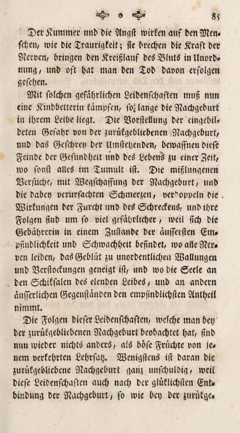 jvUttim« itnb Me tt)tt:!en auf ben^Jlen- fdjetv wie bte Xrauri^feit; f!e bre(^ien bte ^taft bet? 0iert)en, bringen ben 5?reiji(aiif M in Unorb^ nung/ unb oft bat man ben Xob baoon erfolgen gefcben. 93Zit foicben gefdbtücben Setbenfcbaften mug nun eine ^inbbettertn fdmpfen, fo^ange bie ^Zacbgeburt in ihrem ßeibe itegt Die ?öor(ieflung ber eingebif^ beten 0efabr t?on ber jurufgebitebenen 9^acbgeburt/ unb ba^ ©efcbret) ber llmfiel>enben/ bemaffnen biefe geinbe ber ©efunbbeit unb be^ :Ceben^ ju einer Srtt/ too fonjl aiUß tut XumuU i(i^ T)\c mtglungenen föerfucbe/ mit Segfcbaffung ber 9?acbgeburt/ unb bte habet) oeriirfachten ©cbmersetif oer^oppeln bie. SBtrfungen ber gnrcht imb M 0cbrecfeng^ unb ihre golgen ftnb um fo otel gefdpriicber / meii geh bie 0ebd{)rerin in einem 3uflanbe ber duiTetgen (^m* pgubltcbfeit unb 0cbmachheit begnbet/ mo afie Ober# oen leiben/ bat^ 0eblut $u unorbentlicheu Ballungen unb ?8er(iocfungen geneigt ig/ unb mo bte 0ee(e an . ben 0cbiffalen be^ elenben ßeibeö; unb an anbern dn(ferltd)en ©egenfidnben ben empftnblichilen ^intheil nimmt !Dte golgen bieferBeibenfchaften/ melcbe man betf ber surWgebliebenen 9^acbgeburt beobachtet hat/ |mb mmmieber nichtil anben^z aB bofegrüchte oon fe^ nem oerfehrten ßehrfa^» SBentggen^ t(i baran bte ^urufgebltebene flZachgebutt gaiij unfchulbig/ weil biefe Seibenfehaften auch nach ber glu!lich(ien 0nU binbimg ber S^achgeburt ; fo mie bet) ber jurutges