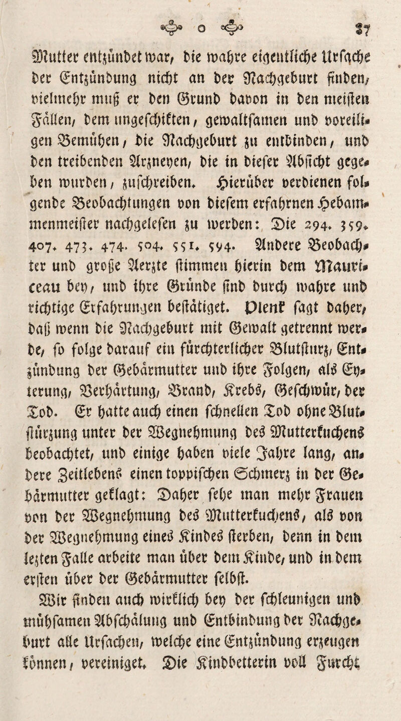 ^ 0 ^ 17 3}?uüer entiiünbet mar, bie maßte el^cutncße Utfc^cße Der (Jntsunbung nicßt an Der 9?acß^cDutt jtnDen/ rielmeßr miig er Den ©runD Daron hi Den mdilen gdlleii/ Dem ungefd&iden, (jemaUfamen unD DoreiU* gen^emußen, Die 9^acßgeßurt jn eniDinDen, «nD Den treibenDen SlrjneDcn, Die in Diefer 3ibilcßt gcge# Den murDeti/ jufcßreibem J^ieruber necDienen foU genDe ^eobacßtungen non Diefem erfaßrnen Jpebam# menmetfler nacßgelefen ju merDen: 2)ie 294» 359^ 407> 475* 474. SSI* SV4- ^nDere ^eobacß# ter unD große 5ierjte jlimmen ßierin Dem tflcimh ceau beo/ imD ißrc ©nmDe jlnD Durcß maßre imD ricßtige ©tfaßrungen bejldtiget. Pienf fagt Daßer, Daß menn Die 9?acßgeburt mit ©emalt getrennt mer# De, fo folge Darauf ein furcßterlicßer 93iut(lnrj/ ©nt# jünDung Der ©ebdrmutter unD ißre aB terung, 93etßdrtung/ ^ranD, j^reb^, ©efcßmiir. Der XoD. ©r ßatteaucß einen fcßneüen XoD oßne^lut# jlur^ung unter Der SBegneßmung De^ SKutterdicßenl beobacßtet, unD einige ßaben niele ;jaßre lang, an# Dere einen toppifcßen 0cßmerj in Der ©e# ßdrmutter gef lagt: S)aßer feße man meßr grauen pon Der Segneßmung De^ ^Kutterfudjenö, aB non Der SBegneßmung einei^ ÄinDe^ Serben, Denn in Dem lebten galle arbeite man über Dem^iuDe,unD in Dem erßen über Der ©ebdrmutter felbü. Söir ftnDen aucß mirflicß bep Der fcßleuntgen unD tnüßfamenSlbfcßdlung unD ©ntbinDung Der 9?acßge# Durt aEe Urfacßen, melcße eine ©ntjünDung erzeugen Ibnnen, mmmU ®ie ^iuDbetterin PoE gurcßi;