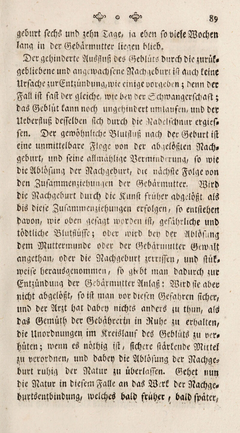 geBurt mh itijn Zaqt, ia cbm fo t)ie{e ®ocBen lang in Der 0ebdrmiittec itegen hüeB^ !Der geBinBerte '^luögulÜ Deö {^eMurö Burcf) Bie gebliebene unb angcimutfene Ütacbgebutr ii] aucl) fcin^ llrfacbe^ur^nt^ünbinig/anceinigenoigeben; Denn bec gafl ift fafl Oec gleiche, mie bet) bei- ccbmangcrfctiaB 5 bai^ ©eblut fann noc|) nngebiubett imilatifein unb beb HeberjUnfi beiJelben ilcb bntd) bie liabeluDnin: etgief# fen* S)et gemobnficbe ^lutflu|] nach bec ©eburt tfl eine unmitteibace Jloge oon bet abvieibgten O^acbn gebiirt/ unb feine aflmablige ^ermrnbtrung/ fo mie bie 2lbl6fiing ber jltacl)gebürt; Die ndcbUe Jolge oon ben Suf^nimendebungen ber ©ebdrmutter. Jöirb bie 9tacbgeburt bmc^ bie jv'iinft früher abgcld§t aB biö biefe Safamnien^tebungen erfoigen, fo entdebert baooH/ wie oben gcfvtgt mproen id/ gefährliche unb tbbt(id)e ^lutdujTe; ober nnrb ben ber dblbfmg bem iD?uttermunbe ober ber ©ebdnmuter ©eivalt angethaii/ ober bie S^achgeburl: ^^crrfderi/ unb ilith loeife heraii^genommeiw fo gttbt man babnrd) m fntjunbung ber ©ebdrmutterEinlaß: ^Birbdeaber nicht abgeloßt; foid man oorbiefen ©efahren jtcher^ unb ber hot babet) nichts anberö tu thun; afi^ ba^ ©emüth ber ©ebdhrcrln in ’Oiuhc jn erhalten^ bie Unorbnungen im f rehllauf bei ©eblut^^ oer^ hüten; metm ci no.thig ijl/ (tchere ddrteribe aHirte! ix\ oerorbnem unb haben bie ^^blofung ber 9?achge^ burt ruhig ber 9Zatur tu überiaffen. ©ehet nun bie DZatur in biefemgafle an ba^ SBerf ber ^achge* burtJJentbinbung/ meichet^ halb früher ^ baib fpdtcr^