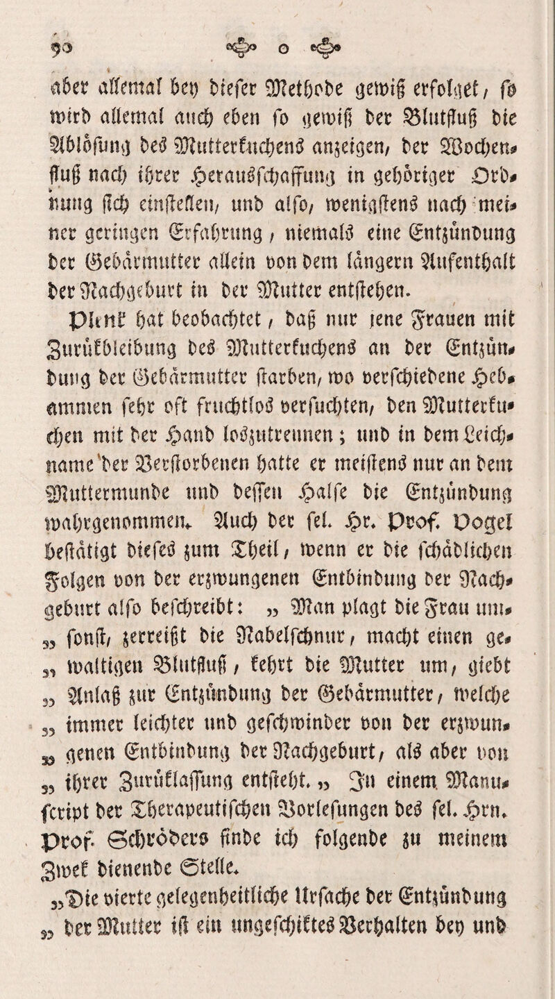 93 O t(^ % a5et allemal kt) kefec ^etöcbe <;emig etfoket/ ß n)^r^ allemal atie^j eben fo ^lewtg bec ^lutgug ble Slblofmit) bei^ 9}?uttettucbeni^ anm^n, bee SBocljen# ffug mc!) i^tev ^eraitßfipaffmhj in ^ebktciet Dek imng ßd) cinßefien/ unb alfo/ meniiiHen^ mä) mei^ ncv getingen iStfa()tung , ntemaB eine (^ntjunbung bec ©ebdemuttee allein non bem langem ^Uifentbalt ber^Racbgebnet in bei* 9}Zutter entdeben- Pltnb bat beobachtet i bag nur jene grauen mit Surüfblcibimg beö 9JZutterfuchen^ an ber Sntjnni» bung bet ©ebdrmuttcr darben, mo nerfchtebene ^eb# ammen febr oft frucbtloö nerfuebten, ben S}?utterht* d)en mit ber $anb loöjutrennen; unb in bemi^eicl> name'ber ^Berdorbenen batte er meidenj^ nur an bem ^uttermunbe unb bellen Jpalfe bie ^ntjunbung inabrgenommeiv 51ucb ber feL Jpr« Prof Pogel beddtigt biefed pm Xbeil/ tnenn et bie fcfjdblicben golgen non ber erzwungenen ^ntbinbung ber 9?acb* gebürt alfo befebreibt: „ Wim plagt biegrau imu 35 fond/ zerreißt bie 9?abelfcbnur, macht einen ge- 3, waltigen ^lutgug, febrt bie föZutter um, giebt 33 ^nlag ^nt (fntzunbunvj ber ©ebdrmutter, welche 35 immer leichter unb gefchwinber non ber erzwun- 53 genen ^ntbinbung ber O^achgeburt, al^ aber non 33 if)ter Sutuflaflung entdebt» ,3 3n einem. 9Hanu- feript ber Xberapeutifchen ^orlefungen bei^ feL j^nu Prof Seßröbero ftnbe ich folgenbe z« meinem 3mef bienenbe ©teile. 35^ie niertc gelegenbeitliche Urfache bet ^ntzunbung 33 beriüZutter id ein ungefchifteö Verhalten bep unb