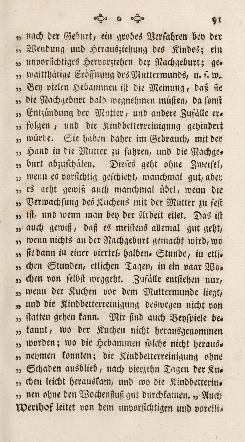 9t 35 Mdj tsec ©e^utt/ ein ^ctfaßren l>et 55 SBenbunq imb 45friUi^§ie()un() M ^inbej^ ciu 53 tmt)DCf1d)tige^ $etüoc^te()en hct ^Zacfecieburt; qc# 33 n)alttl)dtt^e i^coffniin^ l)e!^93?iittermiml?^/ ti. f. m«. 33 ^ei) melen |)e()ammen ifl Die 3}ieinuii(] f Dag ge 33 Die 9?ac^^ebiirt bab wegnebmen muften/ Da fong 33 ©ntjuuDunci Der 93iuUer / unD anDere Sufdör rr<« 33 feigen ; tmD Die ^inDbetterreini^tin^ Ö^binDert 33 mürbe. 0ie haben Daher im ©ebraucb/ mit Der 33 J^anD in Die üKutter ju fahren/ iinD Die S^acö^e« 33 burt absufcbdien. SMefeii ^ü)t ohne 3a>rifef/ 31 menn eö rorgcbtia mancbmai öwt/ aber 33 aebt and) mancbmai übel/ menn Die 33 ^öermacbfim^ De^Äucbent^ mit Der iOZutter ju feg 33 ig/ unD menn man bet) Der ';?(tbeit eilet. JDa^J ig 33 auch / Dag e^ meigen^ allemal öut (lebt/ 33 menn nichts au Der 9?acb^eburt (temacbt mirD/mo 33 ge Dann in einer riertel? balben^ 0tunDe/ in etii* 33 eben 0tunDen/ etücben Xacieu/ in ein paar 2Bo# 53 eben Don felbg mcijaebt. 3'^fdile entgehen nur/ 33 menn Der buchen uor Dem ^JJtuttermunDe liegt/ „ unD Die ^inDbetterreinignng Det^megen nicht non 33 gatten geben bann. OKir gnb auch ^epfpiele be# 33 fannt/ mo Der 5?ucben nicht beraus^genommen 53 morDen; mo Die gebammen fclcbe nicht berati^ö 33 nehmen fonnten; Die ^inDbetterreinigung ohne 33 0chaDen au^blieb/ nach Dierjebn Xagen Der^u* 33 Chen (eicht herauäfam/ unD mo Die ^inDbetterin# ,3 nen ohne Den ^oebengug gut Durebfamen. 53 ^ueb tPerlbof leitet oon Dem unoorgcbtig'en unD DoreiltJ