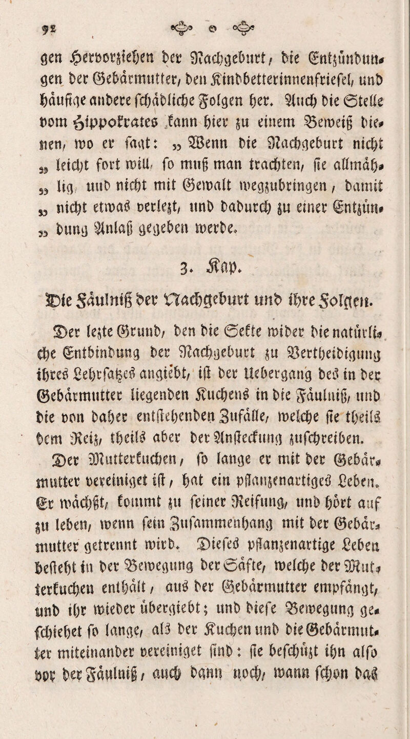 gen ^eröotjie&en bet Me ^ntjunbuutf gen ber ©ebdrmutter/ beii f mbbetterinnenfriefel/ unb anbece fcödbltri&e golden 5(ucb bte 0teüe t)om ötppo!*i:ate0 ,fann Met einem Verneig bie^ nen, n?o et faat: 55 ^enn Die OZacb^ebuet nicht 35 leidet fort mili. fo mng man trachten/ ge aömdh# 33 li(j, miD nicht mit ©emalt meg^ubringen, bamit „ nicht etma^ mkit, unb baburdb |u einet int^üu» 5, buuij ^^n(af; cjCijebcn metbe, 3* 5Die Sdulmg bet nachgebwrt unb ibteSolgen. !Der teste (Bcunb/ ben bte 0efte mibet bienaturti^. (gntbinbung bet fT^achaeburt in 58ettbeibinmm ihtcß SehcfaM^ auMebt/ ig bet Uebergang bei^ in bet ©ebdrmuttet tiegenben 5tuchen^ in bie Sdulnig/ unb bie ton habet entgebenben Sufdße/ metcbe ge tbeil^ bcm dldh tbeit^ aber bet ^tngecfuntj sufcbteiben. 3)et 33ZuttetCud)en / fo tan^e et mit bet ©ebdr*? mutter tetemi^ct ig, i)at ein pgansenattMeü ßeben. ^t mdcbgt; fommt su feinet ^leifun^, unb bbtt auf in leben/ menn fein Sufammenbant] mit bet 0ebdt^ mutter getrennt mitb* ®iefeö pgansenartige ßeben begebt tu bet Semegung betodfte, melcbe berüHiit^ tetfuc()en enthalt, au^ bet ©ebdrmuttet empfdngt, unb ibf miebet übetgiebt; unb Mefe ^emegung ge« fcbiebetfo lange/ aB bet 5i'ucbenimb bie0ebdcmut« tet miteinanbet teteiniget gnb: ge befcbust tbn alfo m bet gdglnii / auch bann noch/ mann fcbon Hi