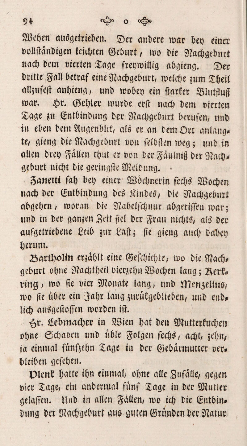 SBefeen öu^(]etneben. JDec anUte mac bet) einer noniidnbiöen IeM;ten ©ebnrt, mo bie OMcbacbuct nac& bem mecten Za^c fveDminig abijienö. bcitte galt bettrtf eine 9?acb^eburt, belebe jnm X^üi nHsiifed anbienn/ unb mobe^ ein fmrfec ^liitflug mar. (Bebler unirbe erft nacl) Dem niecten Xa^e (gntbinbun^ ber 9?acböeburt berufen, unb in eben bem ^(luienMii, aU er an bemOrt m\Um* te, ^ieng bie $}?acböeburt non feibflen wcq; unb in allen brei) gdllen tbut er non bergdulmg berOtacTj# öeburt nicht bie tierinöfle 9}Ieibünci. • gatietti fal) beb riner SBochnerin fecl;^ SBochen nach ber (Sntbinbunj) m Slinhcß, bie Diachijeburt ab^eben, moran bie SMbelfchnur abneriiTen mar; imb in ber nanjen Seit fiel ber grau nichtig, alß ber aufgetriebene ^eib jur l^a(l; fte ßien^ auch baX>ei) herum. 23artl)Olin ersdblt eine ©efchichle, mo bie Siach# öeburt ohne 9^acl}theil nierjehnSBochen lang; 2Xerf^ ring, mo fte nier 5!)lonate lang > unb ^enseltuo, mo fte Uber ein jahr lang suruCgebiieben, unb enb* lieh au^gedoiTen morben ijl. ^v. Hcbmachet in SBien hat ben ÜKutterüuchen ohne 0cl)aoen unb üble golgen fech^, acht, ^ehn/ ta einmal funftehn Xage in ber ©ebdrmuttcr ner* bleiben gefehen. plenb hatte ihn einmal, ohne alle 3«fdlle, gegen nier Xage, ein aubermal fünf Xage in ber ÜHutler geladen. Unb in allen gdllen, mo ich bie ^ntbin^ bung ber ülachgeburt mio guten ©rünben ber S^-uur