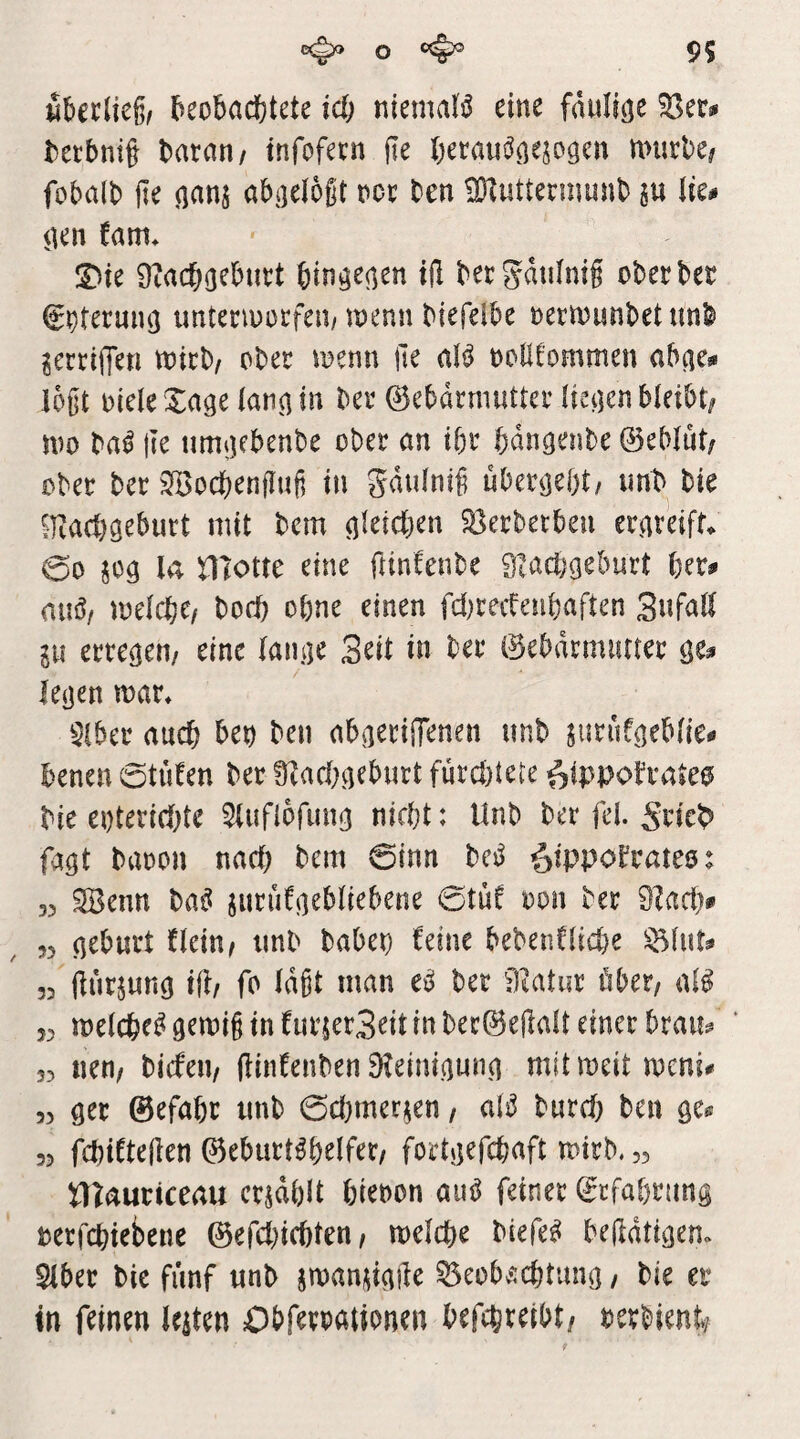 il&erlie§( beobachtete id) niemaB eine faulicje becbnit baran/ infofern jie beraus^a^jaacn nnirbe# fobalb jle ^anj abijelogt oor ten ^Dlwttermunb lu tie# iien tarn* S)ie 9?acbßeburt bin^e^en tft bergdtilnig ober bet ^^teruiuj imtenuorfeu/jnenn biefelbe oern)imbetunb ^erriffen toirb/ ober n?enn jle aB ootlfommen abne** l6§t Diele Xage lannin ber ©ebdtmuUer Ikijen bleibt/ mo ba^ |Ie timijebenbe ober an ibr bdnacnbe ©eblut/ ober ber 9öocbenflufi in gdulnif überlebt/ imb bie iKacbgeburt mit bem gleichen 5öerbetbeu erateift. 00 m niotte eine ftinfenbe 9laa)geburt her# mißt melchc/ bocb ohne einen fd^recteubaften SnfaH lu erregen/ eine laiitie Seit in ber ©ebdrmuner le(jen mar* $lber auch ben ben abaerilTenen unb jurufaeblie- benen 0tiifen ber 9^acl)a^bwrt fi4rcl)tete ^ippobraie0 bie eoteriebte 5{uf{bfun(] nicht: Unb ber fei. Sticb^ fa^t baoon nach bem 0inn bcj^ ^ippol^tates: 33 ^enn ba^ jurüfncbliebene 0tüf oon ber 9?acl> 53 aeburt Hein/ tmb haben ^eine bebenCliche ^Int? 33 llurjung ifl/ fo Idgt man e^ ber fltatur öber, aB 53 melche^9emi§infur{er3eitinber0e(Ialt einer braw^ ‘ 33 nett/ bicfeii/ (Unfenben 9?eim,(]unn mitmeitmeni# 3) öer ©efahr tmb 0d)merjen, aB burd; ben öe.^ 33 fchifteden Geburtshelfer/ fortjjefchaft mirb. ,3 iTlauticeau erzählt hienon aiB feiner Grfabrung Derfchiebene Gefd)ichten/ melche biefeS bejldtieiem Slber bie fünf unb jman^inile ^eobÄchtuno, bie et in feinen leiten Obferoationen befchreibt/ oerbient/