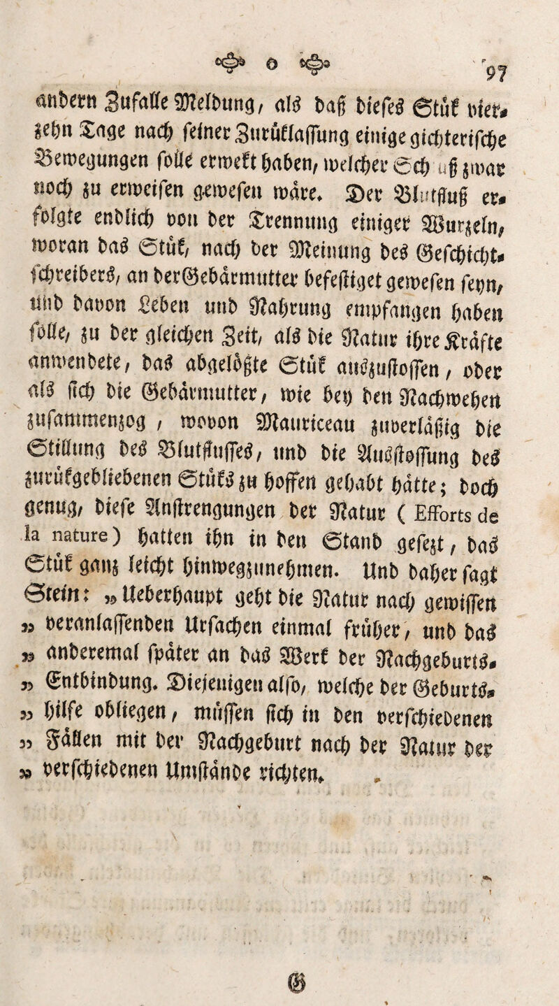 öHbern Sufaffegnelbung, «1« baf bicfd 6tuf »fer* *ebn Sage na<S) fcinctStitöeiafiHng einige gicbterifc^e Seroegungen fbüe etroefi önben, wdc^iee 6c() ugjmgc tiocb ju eemeifen g^mefeii roätc. ®ee «IntHug n. folgte enbticb ooii ber Jcenmmg einiget; 98tttjeln> iüoran bab 6tüE/ nneb ber SHeinung bc« (Sefegiebt« fci;ceibet«, an bet@ebdcmutfa befegiget gemefen fettn, liiib banon £eben unb 3?a()cnng empfangen gaben foOe/ sn bet gieiegen Seit, aB bie 9Zatin; igrcÄcdfte anwenbete, ba« abgelbgte eti'iE aiBjugoffen/ ober aB fieg bie ©ebdemutter, wie bet) ben ataegtoegen jufammenjog , roooon Stlauriceau äiioerldgig bie etißnng bed 35(utgnfeb, tinb bie Siiidgoflnng bd jiirnfgebliebenen ©tiiE^j« goffen gegabt gdtte;'bocg genug, biefe Slngrengungen ber SRatuc ( Efforts de la nature) gatten ign in beii ©tanb gefejt, bad ©tüE gans leiegt gintoegsimegmen. Unb bager Tagt ©teitt: „Uebergaupt gegt bie 9?atut naeg geipifien » berantaffenben Utfaegen einmal frfiger , unb ba^ » anberemal fpdter an bab 3Berf ber aiacggebutt^. » ©ntbinbung. ®ieienigen alfo, melcge ber ©ebutB» » gilfe obliegen, mn|fen geg in ben oetfegiebenen „ gdflen mit ber SKaeggebutt naeg ber 9?atiir ber „ oetfegiebenen Umgdnbe riajten.