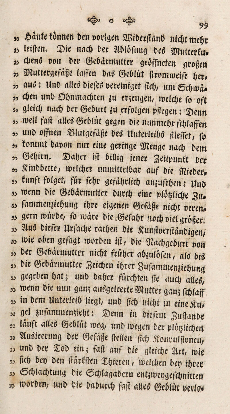 » j^äufe Eönneti ben eodgcn aBib«firtnb nicbt mebt sj letüen* S)ic nach bet Siblofung beg «Diuttctfö. j, cbmi BO» bet ©tbärmnüct geöfFneten grogen ,3 SDluttctgefdge (aflen ba« ©eblüt (IromiBcifi bet. 33 ßuö: Unb rtOeö btefe« Bctctntget (teb^ »m ©ebrod» 33 cbe« unb Obnmacbten ju erjeugen, loefcbc fo oft 3, gleich nach bet ©ebutt ju erfolgen »gegen: Senn 33 weil fall alleb ©eblüt gegen bie nunmebt fcblaffen 3, unb offnen Slutgefdge beb Untetleibb gieffet, fo 33 fommt baoon nur eine geringe ailenge nach bem 33 ©ebirn. Sober ig biüig jener Seitpnnft ber 33 Äinbbette; luelcbet unmittelbar auf bie gjieber» 53 Eunft folget/ für febt gefäbrlicb anjtifeben: Unb 33 menn bie ©ebärmutter bntcb eine plögiiebe 3u. 3, fanimenjiebung ihre eigenen ©efüge niegt Peren* 33 gern tpütbe/ fo ipüre bie /©efabo Itocb Piel gröger. 33 Slub biefer Urfacbe ratben bie Äungoerfiänbigen; 33 toie oben gefügt tpotben bie Üfacbgebiirt pon 3, bet ©ebärmutter nicht frübet abjulofen, alb bib ,3 bie ©ebärmntter Seichen ihrer Surammenjiehung 33 gegeben bnt; unb baber fürchten ge auch nßeb; ,3 tpcnii bie nun ganjaubgcleerteaKiitterganjfcblaff „ in bem Unterleib liegt, unb geh nicht in etncÄn» 33 gel sufammenjiebt i Senn in biefem Suganbe 53 läuft aüeb ©eblüt loeg, unb roegen bet pioglichen 33 Stubleerung ber ©efäge getten geh Äonouigonen, 33 unb ber Job ein; fag auf bie gleiche 2lct, tpie 33 g^ bep ben gärigen Jhteren, melchen bep ihrer 33 üchlachtung bie ©chlagabern entjipepgefdmitten S3 tporben; unb bie baburch fag ««eg ©eblüt PerlKi