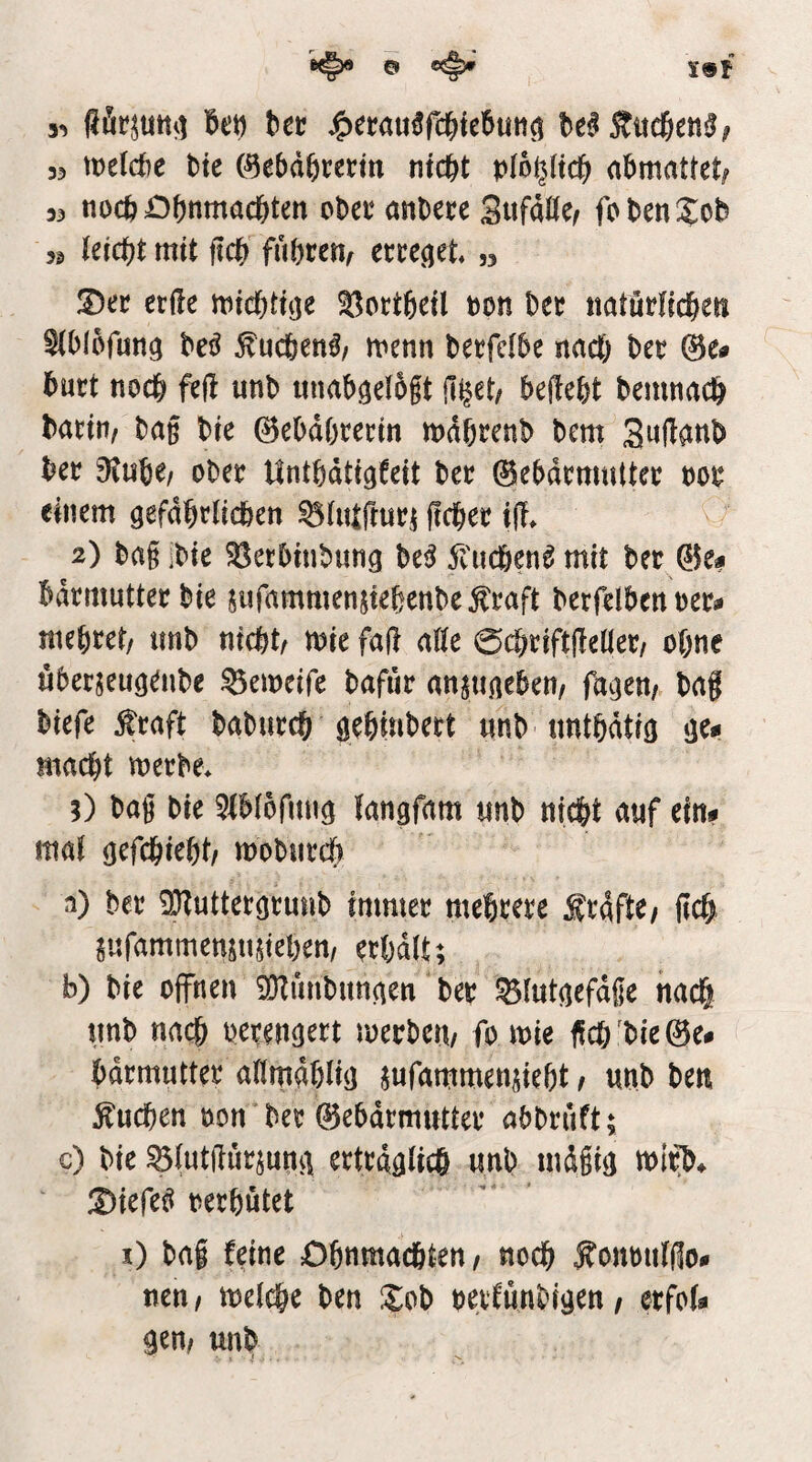 o ^ t9f bec ^erau^rc^ici^uti^ be^Äucßen^; 33 tt)e(d)e bte (^ebd^rerm nicht pib^lich abmattet^ 33 noch Ohnmächten cbeo nnbece Snfdöe/ fohenXob 33 (eicht mit ftch fuhten^ ecce^et ,3 !2)ec etile michtnje ^ottheil non hec natütfichen ^tblofung be^ ^uchen^z menn betfefbe nach bet 0e» huct noch M unb unabgelbft (i^et/ begeht bemnach batittz ba§ bie 0ebdhtettn mdhtenb bem Swü^Hb bet diuitf obet Unthdtigfeit bet 0ebdtnmttet oot einem gefdhtlichen ^(lUftuti flehet iü. 2) bai ibie 33etbinbung M 5l'uchen^ mit bet ®e# bdtmuttetbie jiifammensiehenbe^taft betfelben oet^ mehtet/ tmb nicht/ mie faft a((e 0chtift(iellet/ ohne «berseuö^nbe 53emeife bafur anpineben/ fa^jen/ bag biefe ^taft babutch öehinbett iinb unthdtio ije*i macht metbe* ;) bag bie ^iblofituö (angfam «nb nicht auf eint» ma( gefchieht/ mobntch n) bet ^uttetgtunb immet mehtete ftaftC/ fleh g«fammenjn$iehen/ erhalt; b) bie offnen iütunbungen bet ^(utgefdge nach tmb nach betengett metbett/ fo mie fich'bie@e# bdtmuttet aHmdhlig ^ufammen^ieht / unb ben buchen öon bet 0ehdtmnttet ahbtuft; c) bie ^(utgutjutig erträglich unb mdgig mit> ©iefe^ berhutet i) bag feine Ohnmächten/ noch fonoiilflo- nen / melche ben Xob betCunbigen / etfola gen/ unb