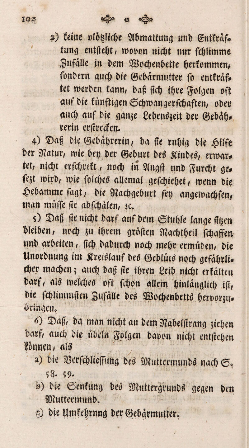 lOZ s) (eine )jl6^fid6e SJbmattuiijj tinb gntftdf« ' tung cnt(le()t/ tbowon nicht nur fchlimme Sufddc in bem SBochenbette hcctomntcn/ füttbctn auch bir ©cbdrmnttcr fo cntJrdf» tct roecben fann, bag jtch ihre folgen oft auf bic (ünßigen ©chmangcrfchaften, ober auch auf bic ggitjc ^ebeuöjcit her ®ebdh* terin criirccfcn. 4) ®ag bic ©ebdhrerin/ ba i?c ruhig bie J?>iif« her 9?atur, mie heu her ©churt beb Äinbeü, ccmar» Ut, nicht crfchrebt, noch in 9(ng(l unt> Svurcht ge* fcjt wirb/ wie folche« aaemal gefchichet/ menn bie ^ehammc fugt/ bic 32achgeburt feu angcioüchfen/ man mulfc ge abfehdien, cc. 5) Sag ge nicht batf oufbem ©tuhie lange g^en hieihen/ noch ju ihrem grögen 9ZachtheiI fchaffen iinb arbeiten / geh baburch noch mehr ermuben, bie Unorbnung im Ärciblmif bcO ©eblütei noch gefdhrli» thee machen; auch hag ge ihren Seih nicht ertditen barf; aig melcheO oft fchon adern hinldiiglicl) ig, bie fehlimmgeu Sufddc beb SBochenbettb heroorjit* bringen, » 6) Sag, ba man nicht an bem iRabetgtang jichen barf, auch bie .Übeln golgen baoon nicht entgehen fönnen, aia , *■ < '' a) bie ajecfchtieiTung beb «Wuttermunbb nach $84 S9* ö) ^ie ©enfun^ M t)ett iDiuttcrmimt)* e) Ht Umfe^tnnö ter ©e^vmiiuer^