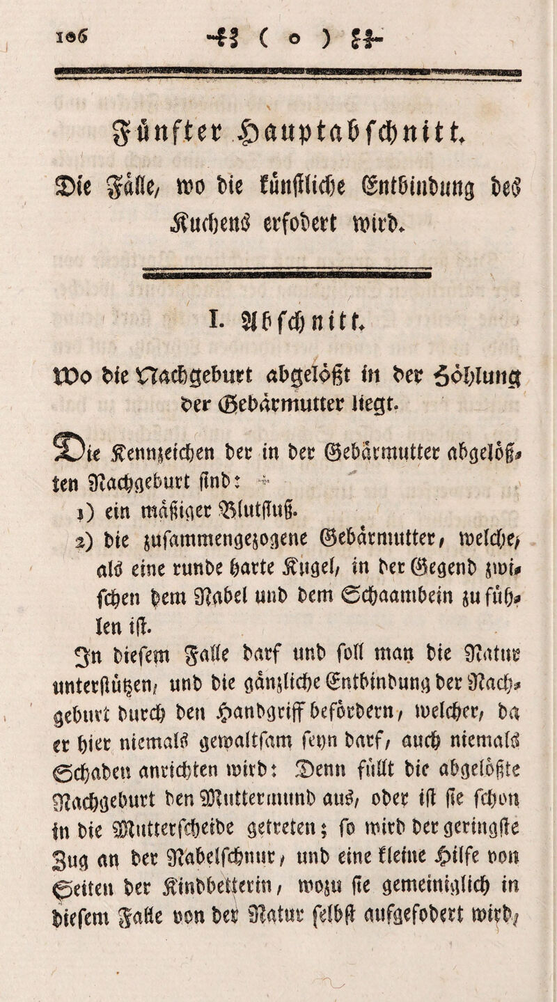 4S ( o ) ff- gfinftec |)aupta6f(J)nttt. ®te ^dde^ tt>o tie fuit|Ilid)c 6nt6int>«ng teij Äu(f)e«ö erfokrt wicb. I. 3lbf(^nttf. tDo bie nacbgebwt abgelögt in bcc ööbimig bcr (ßebrttmutter liegt. £)ie .^ennietd&en bec in bec ©ebätmuUec rtb^elof^ tcn 1) ein mdfii^ec ^(utjlug. 2) bie jufammengejoiiene ©ebdrmuttec/ n)elcf;e/ aH eine runbe batte tilget/ in bet ^e^enb jmi# fcben bem 9?abel unb bem 0cbaambein iufub? len i(|. 3n biefem gaWe batf «nb foll man bie 9?attit «ntetpüieni unb bie ödnslicbe ^ntbinbun^ bet 9?ac(> gebutt butcb ben ^^anb^tiff befotbetn, luelcbct/ ba er l)m niemaii? ijemaitfam fetm batf/ auch niemaB 0cbaben anticfeten mitb: !Denn fuöt bie abgelofte OZacböebutt ben^Ruttermimb au^z ober i(i ile fcbon In bie ^ßflutterfcbeibe getreten; fo mitb betgeringde 3ug an bet 9^abeJfcbnut / unb eine fleine |)tlfe non feiten bet finbbetletin / moju fie gemeiniglicb in biefem gaße non bet 3?atut felbü aufgefobett mitb;