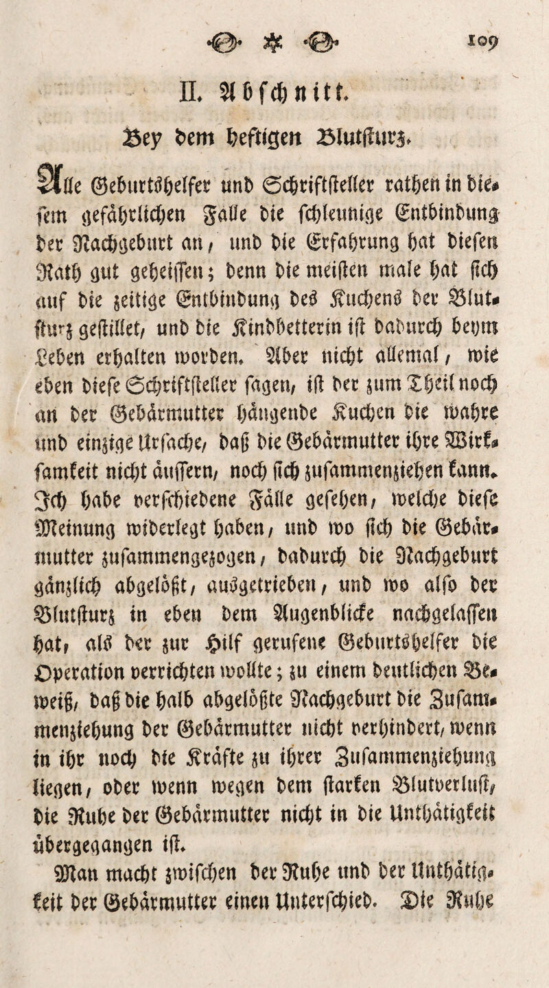 IL Sey t)em Ijeftigeit Sfde ©eburtööelfer «nb 0d&cift(lenec ratfien in lim öefd6citd)en 5a0e bie fc^leimine ^nt^inbung Ut üZac&tjebutt an/ imb bie (Scfabrung bat biefen 3latb öut gebeiiTen; benn bte meiiten male bat ficb auf bie @ntbmbunii M ^uc&en^ ha ftu^S ö^rtiii^t/ unb bie jtinbbetterin tfl babuccb benm :ßeben erbalten morbem 5lber nicbt aüemal / mie eben biefe 6cbriftfleHer fasern irt ber jumXb^'üttocf) an ber 0ebdrmutter bmujenbe i^uct;en bie mabre unb ein^icje Urfacbe/ bajj bte Gebärmutter ihre ^irf« famfeit nicht duflTern/ noch ficb jufammenjieben Um^ 3cb babe nerfcbiebene gdlle öefeb^n/ tt)^lcl)e biefe ClKetnuno miberle^t haben / unb mo (ich bie Gebdr# mutter jufammengejotjen / baburcb bie 0?acbgeburt gdn^licb abgeloßt/ auj^getrieben ^ unb m alfo ber ^lutilurj in eben bem Stugenblicfe nad&gelaffeii bat» al^ ber J&ilf gerufene Geburtshelfer bie Operation oerricbten moüte; ju einem beutlicben meig/ bag bie halb abgelogte 0^?acbgeburt bie Sufam# menjiebung ber ©ebdrmutter nicht oerbinbert/ wenn in ihr noch bie ^rdfte ^u ihrer Sufammenjiebung liegen/ ober menn megen bem jtarfen ^lutoerlufo bie 0tube bet ©ebdrmutter nicht in bie Unthdtigfeit ubergegangen ijl* 0)Zan macht jmifchen berOtube unb berUntbdtig« feit ber ©ebdrmutter einen Unterfchieb» 2)ie 0?uhe