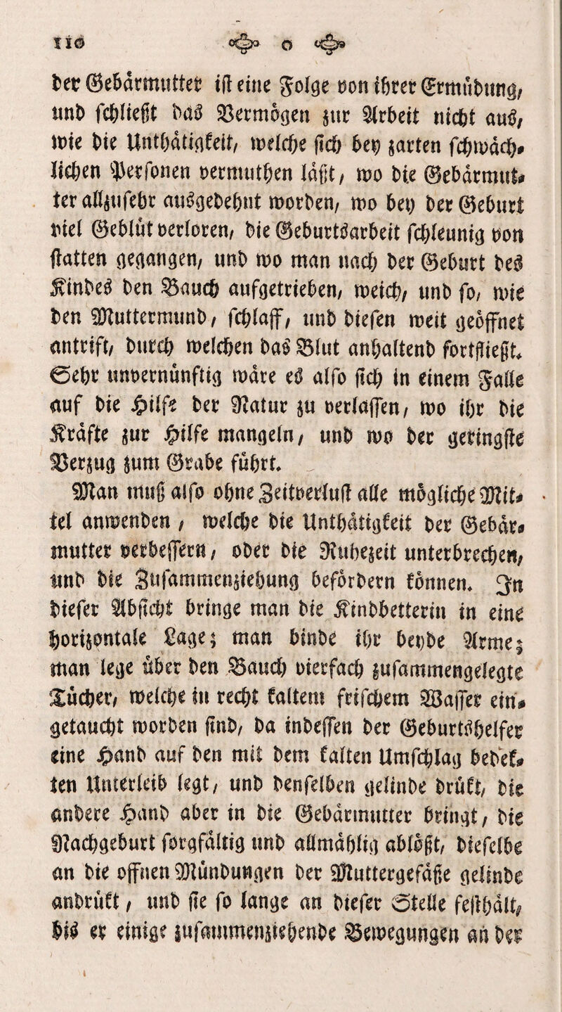 l)er ©ebarmuttet tflemc Jolöe uon ihrer (^rmubiing, m\> fehltest bita SSermo^en ptr Arbeit tiicbt auö/ \m bte UntbatinCeir, tDeicbe fldf) be^ jarten febmadb» lieben ^J^erfonen rermutben laßt, m W 0ebdrmiil# teraditifebr au^gebebnt morben/ wo bei) Der0eburt inei 0eblüt rerforen/ bie 0eburtsJarbeit febieumö non (latten imb wo man nach ber 0eburt be^ ^inbe^ ben ^aueb aufoetrteben/ meicb/ iinb fo/ wie ben SKuttermunb, fcblaff, imb biefen meit oeoffnet antrift/ bureb meicben m ^lut anbaitenb fortjiießt. 0ebr «nnernunftia mdre eß alfo (teb in einem gaße auf bie J^iife ber ^atur ju netiajfen/ mo ihr bie :^rdfte manaeiu/ unb mo ber ijerinafie %cnm ^um 0rabe führt. ^Dtan muß alfo ohne Seitnertuß aße mogßcbe • Ul anmenben , meicbe bie Unthdtiafeit ber 0ebdr<» mutter oerbeiTetn / ober bie Düihejeit unterbreche«; unb bie Stßammenuehunn befbrbern fbnnen. 3n biefer ^bßebt brinae man bie ^inbbetterin in eine borijontaie ßa^e; man binbe ihr bei)be 9trme; man lecje über ben ^aueb oierfacb mfamrnengeieöte l^ücber; melcbe in recht faltem frifebem Saffer ein# getaucht morben ßnb, ba inbelfen ber 0eburt^heifer eine J^anb auf ben mit bem falten Umfcblaa bebef# ten Uniericib (e^t/ unb benfelben ijelinbe brüft/ bie anbere ^anb aber in bie 0ebdrimmer bringt / bie g^aeböeburt forafdltig unb aßmdhüa abibßt, biefelbe an bie offnen ^Dlünbuwnen ber SJZutteraefdße nelinbe anbrüft; unb ße fo (an^e an biefer 6teße feßhdlt; W er einige iufammeniiehenbe .©emegungen an bei