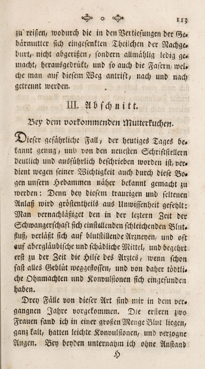 bdrmutter (td^ ein^efen^tcn Xbeilcf^en ber nicht abgecigen, fonbern aümdhiin khi^ macht/ hecau^aebrüft/ unb fo auch bie gafetn/ melr (he man auf biefem Seg antrift/ nach «nb nach ßctcennt mecben. i in. 216 f d) II11 f. Sey t>cm oorfommeniJcn rnuttcifMd&cn. X)tefet aefdhcliche galt, bet heuti^e^ Za{]cß bc* fannt genua / unb non ben neueften 0chciftfte(tern betulich unb auöfuhvlich befchcieben morben iß/ m* bient megen feinec Dichtigkeit auch bucch biefe gen unfern *f)ebammen naher bekannt gemacht ju mecben: Denn ben biefem traurigen unb feltenen Sinlag mirb groftentheil^ au^ UmnijTenheit gefehlt: Dan nernachldgiget ben in ber te^tern 3eit ber echmangerfchaft itih einWlenben fchleichenben ^lut- Mf nerldft jtch auf blutftillenbe ^irmebem unb oft «uf abergldubifche unb fc()dbliche WM, unb begehrt erft au ber Seit bie jg)ilfe be^ Sirate^, menn fchon fa|^ aüe^ ©ebliit meggeflojTen/ unb non baher tobtli# che Ohnmächten unb Konbuljlonen ftch eingefunben haben. Drei) 5dUe non biefer ^rt jinb mir in bem hu gangnen 3ahre norgekommen. Die crilern amo grauen fanb ich in einer grofenDenge ’^lut liegen/ ganakalt/ hatten leicl)te ^hnoulfionen/amb neraogne klugen, ^et) behben unternahm ich ohne 5(n|kanb